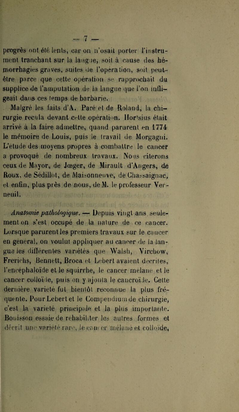 progrès ont été lents, car on n’osait porter l’instru¬ ment tranchant sur la langue, soit à cause des hé¬ morrhagies graves, suites de l’opération, soit peut- être parce que cette opération se rapprochait du supplice de l’amputation de la langue que l’on infli¬ geait dans ces temps de barbarie. Malgré les faits d’À. Paré et de Roland, la chi¬ rurgie recula devant Crtte opération, lïor^sius était arrivé à la faire admettre, quand parurent en 1774 le mémoire de Louis, puis le travail de Morgagni. L’etude des moyens propres à combattre le cancer a provoqué de nombreux travaux. Nous citerons ceux de Mayor, de Jœger, de Mirault d’Angers, de Roux, de Sédillot, de Maisonneuve, de Chassaignac, et enfin, plus près de nous, deM. le professeur Ver- neuil. Anatomie pathologique. — Depuis vingt ans seule¬ ment on s’est occupé de la nature de ce cancer. Lorsque parurent les premiers travaux sur le cancer en générai, on voulut appliquer au cancer de la lan¬ gue ies différentes variétés que Walsh, Virchow, Frerichs, Bennett, Broca et Lebert avaient décrites, l’encéphaloïde et le squirrhe, le cancer melane et le cancer colioïie, puis on y ajouta le cancroïJe. Cette dernière variété fut bientôt reconnue la plus fré¬ quente. Pour Lebert et le Compendium de chirurgie, c’est la variété principale et la plus importante. Bouisson essaie de réhabiliter les autres formes et décrit une variété rare, iecam er mélané et colloïde,