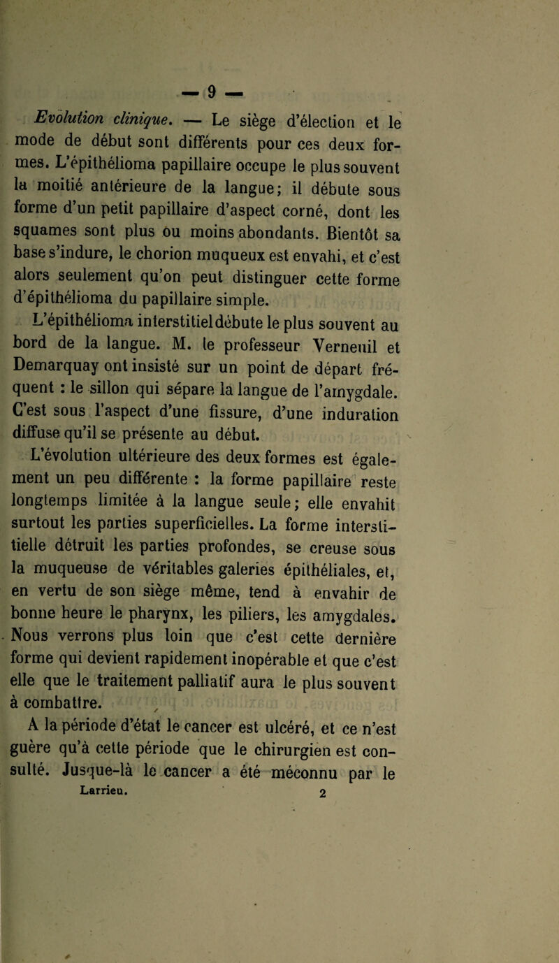 Evolution clinique. — Le siège d’élection et le mode de début sont différents pour ces deux for¬ mes. L’épithélioma papillaire occupe le plus souvent la moitié antérieure de la langue; il débute sous forme d’un petit papillaire d’aspect corné, dont les squames sont plus ou moins abondants. Bientôt sa base s’indure, le chorion muqueux est envahi, et c’est alors seulement qu on peut distinguer cette forme d’épithélioma du papillaire simple. L’épithélioma interstitiel débute le plus souvent au bord de la langue. M. le professeur Verneuil et Demarquay ont insisté sur un point de départ fré¬ quent : le sillon qui sépare la langue de l’amygdale. C’est sous l’aspect d’une fissure, d’une induration diffuse qu’il se présente au début. L’évolution ultérieure des deux formes est égale¬ ment un peu différente : la forme papillaire reste longtemps limitée à la langue seule; elle envahit surtout les parties superficielles. La forme intersti¬ tielle détruit les parties profondes, se creuse sous la muqueuse de véritables galeries épithéliales, et, en vertu de son siège même, tend à envahir de bonne heure le pharynx, les piliers, les amygdales. Nous verrons plus loin que c’est cette dernière forme qui devient rapidement inopérable et que c’est elle que le traitement palliatif aura le plus souvent à combattre. A la période d’état le cancer est ulcéré, et ce n’est guère qu’à cette période que le chirurgien est con¬ sulté. Jusque-là le cancer a été méconnu par le Larrieu. 2