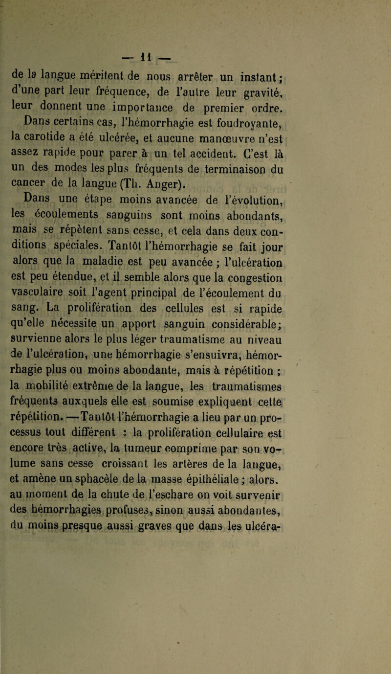 de la langue méritent de nous arrêter un instant ; d une part leur fréquence, de l’autre leur gravité, leur donnent une importance de premier ordre. Dans certains cas, l’hémorrhagie est foudroyante, la carotide a été ulcérée, et aucune manœuvre n’est assez rapide pour parer à un tel accident. C’est là un des modes les plus fréquents de terminaison du cancer de la langue (Th. Anger). Dans une étape moins avancée de l’évolution, les écoulements sanguins sont moins abondants, mais se répètent sans cesse, et cela dans deux con¬ ditions spéciales. Tantôt l’hémorrhagie se fait jour alors que la maladie est peu avancée ; l’ulcération est peu étendue, et il semble alors que la congestion vasculaire soit l’agent principal de l’écoulement du sang. La prolifération des cellules est si rapide qu’elle nécessite un apport sanguin considérable; survienne alors le plus léger traumatisme au niveau de l’ulcération, une hémorrhagie s’ensuivra, hémor¬ rhagie plus ou moins abondante, mais à répétition ; la mobilité extrême de la langue, les traumatismes fréquents auxquels elle est soumise expliquent cette répétition. —Tantôt l’hémorrhagie a lieu par un pro¬ cessus tout différent ; la prolifération cellulaire est encore très active, la tumeur comprime par son vo¬ lume sans cesse croissant les artères de la langue, et amène un sphacèle de la masse épithéliale ; alors, au moment de la chute de l’eschare on voit survenir des hémorrhagies profuses, sinon aussi abondantes, du moins presque aussi graves que dans les ulcéra-