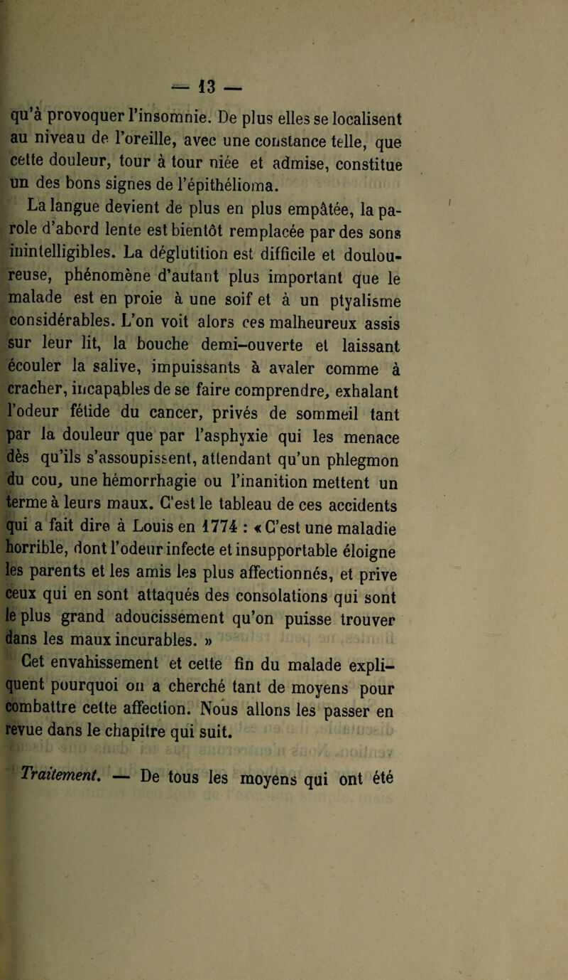 qu’à provoquer l’insomnie. De plus elles se localisent au niveau de l’oreille, avec une constance telle, que cette douleur, tour à tour niée et admise, constitue un des bons signes de l’épithélioma. La langue devient de plus en plus empâtée, la pa¬ role d’abord lente est bientôt remplacée par des sons inintelligibles. La déglutition est difficile et doulou¬ reuse, phénomène d’autant plus important que le malade est en proie à une soif et à un ptyalisme considérables. L’on voit alors ces malheureux assis sur leur lit, la bouche demi-ouverte et laissant écouler la salive, impuissants à avaler comme à cracher, incapables de se faire comprendre, exhalant l’odeur fétide du cancer, privés de sommeil tant par la douleur que par l’asphyxie qui les menace dès qu’ils s’assoupissent, attendant qu’un phlegmon du cou, une hémorrhagie ou l’inanition mettent un terme à leurs maux. Gest le tableau de ces accidents qui a fait dire à Louis en 1774 : «C’est une maladie horrible, dont l’odeur infecte et insupportable éloigne les parents et les amis les plus affectionnés, et prive ceux qui en sont attaqués des consolations qui sont le plus grand adoucissement qu’on puisse trouver dans les maux incurables. » Cet envahissement et cette fin du malade expli¬ quent pourquoi on a cherché tant de moyens pour combattre cette affection. Nous allons les passer en revue dans le chapitre qui suit. Traitement. — De tous les moyens qui ont été