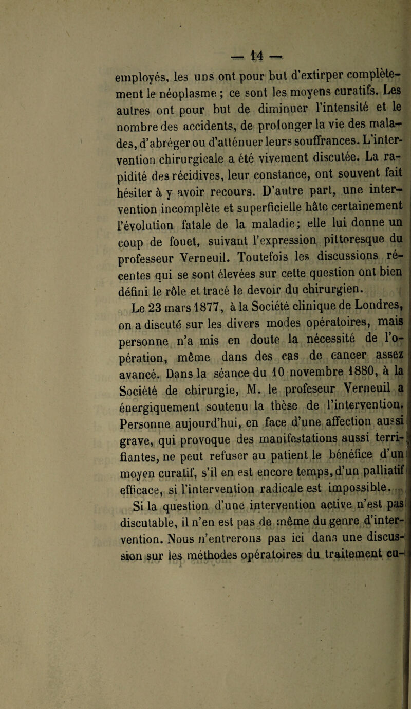 employés, les uns ont pour but d’extirper complète¬ ment le néoplasme ; ce sont les moyens curatifs. Les autres ont pour but de diminuer 1 intensité et le nombre des accidents, de prolonger la vie des mala¬ des, d’abréger ou d’atténuer leurs souffrances. L inter¬ vention chirurgicale a été vivement discutée. La ra¬ pidité des récidives, leur constance, ont souvent fait hésiter à y avoir recours. D’autre part, une inter¬ vention incomplète et superficielle hâte certainement l’évolution fatale de la maladie; elle lui donne un coup de fouet, suivant l’expression pittoresque du professeur Yerneuil. Toutefois les discussions ré¬ centes qui se sont élevées sur cette question ont bien j défini le rôle et tracé le devoir du chirurgien. Le 23 mars 1877, à la Société clinique de Londres, on a discuté sur les divers modes opératoires, mais personne n’a mis en doute la nécessité de l’o¬ pération, même dans des cas de cancer assez avancé. Dans la séance du 10 novembre 1880, à la Société de chirurgie, M. le profeseur Verneuil a énergiquement soutenu la thèse de l’intervention. Personne aujourd’hui, en face d’une affection aussi grave, qui provoque des manifestations aussi terri-^ fiantes, ne peut refuser au patient le bénéfice d’un moyen curatif, s’il en est encore temps, d’un palliatif efficace, si l’intervention radicale est impossible. Si la question d’une intervention active n’est pas discutable, il n’en est pas de même du genre d’inter¬ vention. Nous n’entrerons pas ici dans une discus-: sion sur les méthodes opératoires du traitement eu-