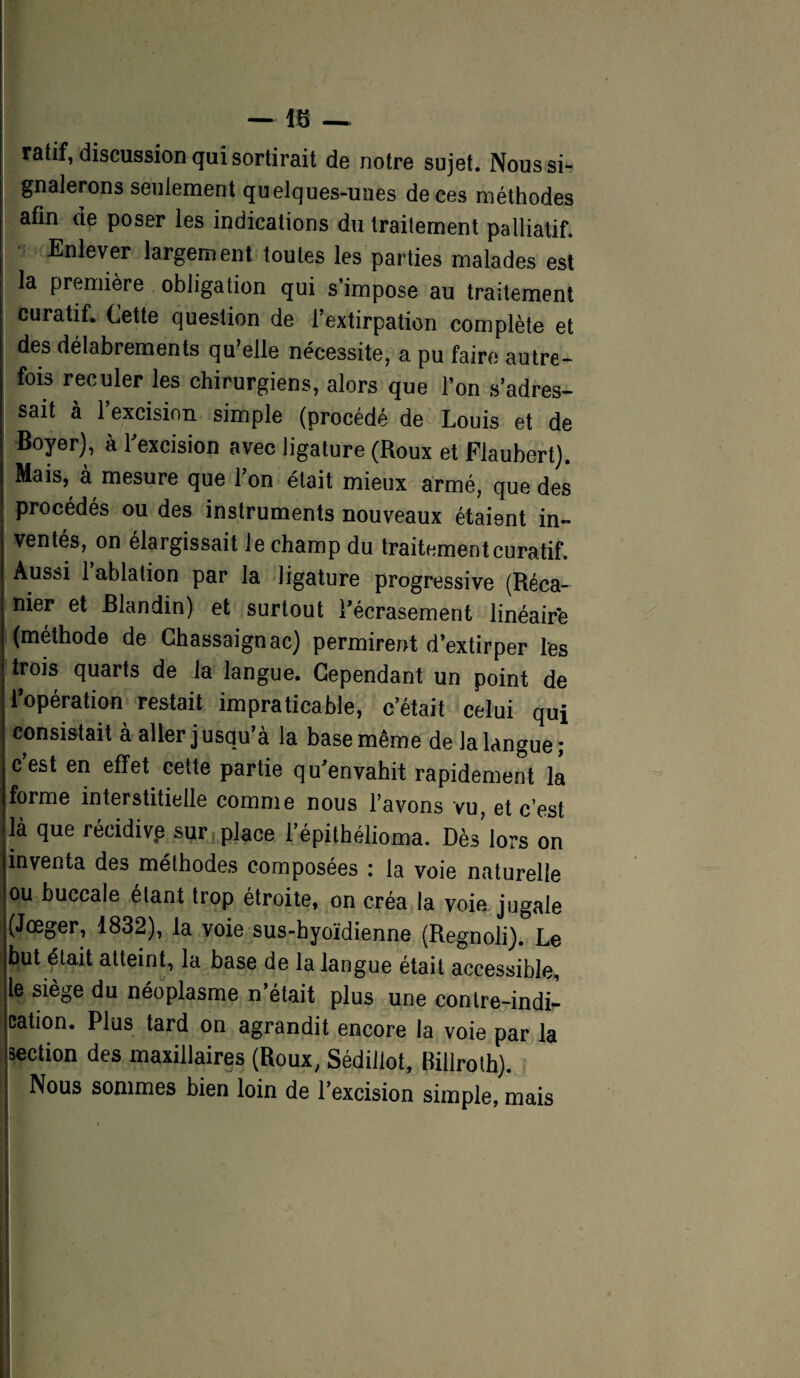 — 16 — ratif, discussion qui sortirait de notre sujet. Nous si¬ gnalerons seulement quelques-unes de ces méthodes afin de poser les indications du traitement palliatif. Enlever largement toutes les parties malades est la première obligation qui s’impose au traitement curatif. Cette question de l’extirpation complète et des délabrements qu’elle nécessite, a pu faire autre¬ fois reculer les chirurgiens, alors que l’on s’adres¬ sait à l’excision simple (procédé de Louis et de Boyer), à l’excision avec ligature (Roux et Flaubert). Mais, à mesure que l’on était mieux armé, que des procédés ou des instruments nouveaux étaient in¬ ventés, on élargissait le champ du traitement curatif. Aussi 1 ablation par la ligature progressive (Réca- nier et Blandin) et surtout l’écrasement linéaire (méthode de Chassaignac) permirent d’extirper les trois quarts de la langue. Cependant un point de l’opération restait impraticable, c’était celui qui consistait à aller jusqu’à la base même de la langue; c’est en effet cette partie qu’envahit rapidement la forme interstitielle comme nous l’avons vu, et c’est là que récidivp sur, place l’épithélioma. Dès lors on inventa des méthodes composées : la voie naturelle ou buccale étant trop étroite, on créa la voie jugale (Jœger, 1832), la voie sus-hyoïdienne (Regnoli). Le but était atteint, la base de la langue était accessible, le siège du néoplasme n’était plus une contre-indi¬ cation. Plus tard on agrandit encore la voie par la section des maxillaires (Roux, Sédillot, Billroth). Nous sommes bien loin de l’excision simple, mais . fi , . .