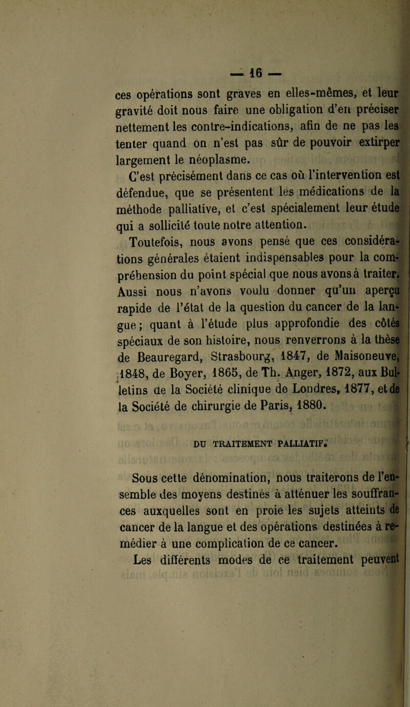 ces opérations sont graves en elles-mêmes, et leur gravité doit nous faire une obligation d’en préciser nettement les contre-indications, afin de ne pas les tenter quand on n’est pas sûr de pouvoir extirper largement le néoplasme. C’est précisément dans ce cas où l’intervention est défendue, que se présentent les médications de la méthode palliative, et c’est spécialement leur étude qui a sollicité toute notre attention. Toutefois, nous avons pensé que ces considéra¬ tions générales étaient indispensables pour la com¬ préhension du point spécial que nous avons à traiter. Aussi nous n’avons voulu donner qu’un aperçu rapide de l’état de la question du cancer de la lan¬ gue; quant à l’étude plus approfondie des côtés spéciaux de son histoire, nous renverrons à la thèse de Beauregard, Strasbourg, 1847, de Maisoneuve, ,1848, de Boyer, 1865, de Th. Anger, 1872, aux Bul¬ letins de la Société clinique de Londres, 1877, et de la Société de chirurgie de Paris, 1880. a DU TRAITEMENT PALLIATIF.' Sous cette dénomination, nous traiterons de l’en¬ semble des moyens destinés à atténuer les souffran¬ ces auxquelles sont en proie les sujets atteints de cancer de la langue et des opérations destinées à re¬ médier à une complication de ce cancer. Les différents modes de ce traitement peuvent