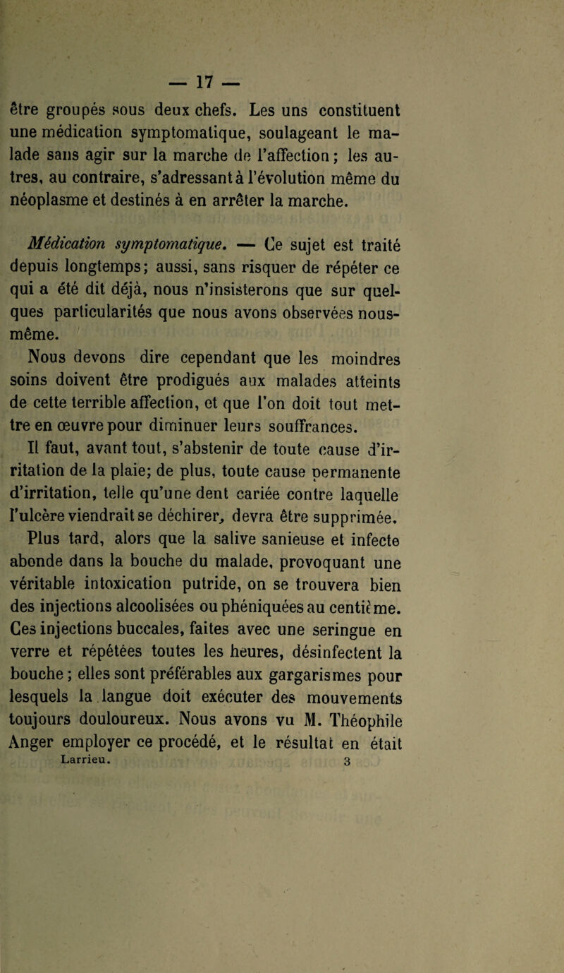 être groupés sous deux chefs. Les uns constituent une médication symptomatique, soulageant le ma¬ lade sans agir sur la marche de l’affection ; les au¬ tres, au contraire, s’adressant à l’évolution même du néoplasme et destinés à en arrêter la marche. Médication symptomatique. — Ce sujet est traité depuis longtemps; aussi, sans risquer de répéter ce qui a été dit déjà, nous n’insisterons que sur quel¬ ques particularités que nous avons observées nous- même. Nous devons dire cependant que les moindres soins doivent être prodigués aux malades atteints de cette terrible affection, ot que Ton doit tout met¬ tre en œuvre pour diminuer leurs souffrances. It faut, avant tout, s’abstenir de toute cause d’ir¬ ritation de la plaie; de plus, toute cause permanente d’irritation, telle qu’une dent cariée contre laquelle l’ulcère viendrait se déchirer,, devra être supprimée. Plus tard, alors que la salive sanieuse et infecte abonde dans la bouche du malade, provoquant une véritable intoxication putride, on se trouvera bien des injections alcoolisées ouphéniquéesau centième. Ces injections buccales, faites avec une seringue en verre et répétées toutes les heures, désinfectent la bouche ; elles sont préférables aux gargarismes pour lesquels la langue doit exécuter des mouvements toujours douloureux. Nous avons vu M. Théophile Anger employer ce procédé, et le résultat en était Larrieu. 3