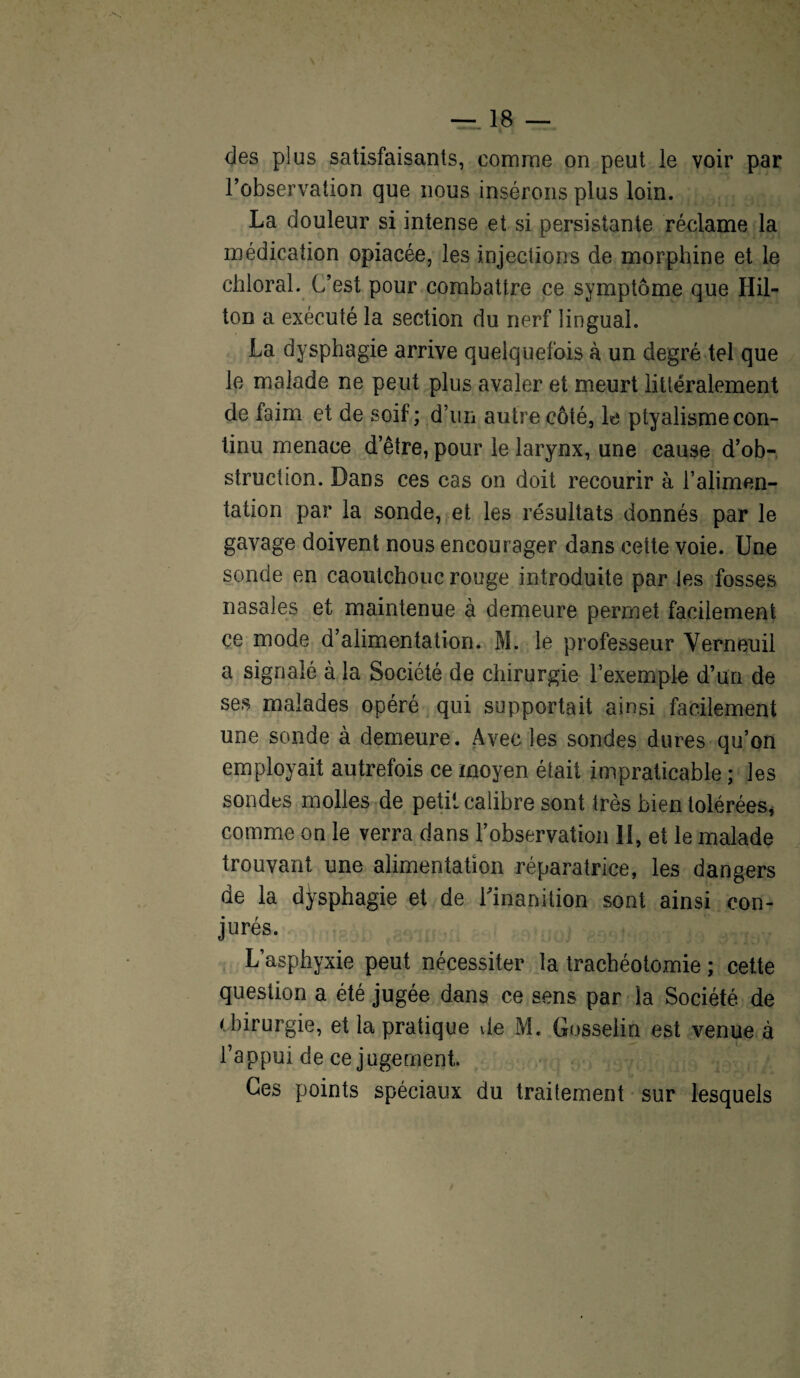 des plus satisfaisants, comme on peut le voir par l’observation que nous insérons plus loin. La douleur si intense et si persistante réclame la médication opiacée, les injections de morphine et le chloral. C’est pour combattre ce symptôme que Hil¬ ton a exécuté la section du nerf lingual. La dysphagie arrive quelquefois à un degré tel que le malade ne peut plus avaler et meurt littéralement de faim et de soif; d’un autre côté, le ptyalisme con¬ tinu menace d’être, pour le larynx, une cause d’ob¬ struction. Dans ces cas on doit recourir à l’alimen¬ tation par la sonde, et les résultats donnés par le gavage doivent nous encourager dans cette voie. Une sonde en caoutchouc rouge introduite par les fosses nasales et maintenue à demeure permet facilement ce mode d’alimentation. M. le professeur Yerneuil a signalé à la Société de chirurgie l’exemple d’un de ses malades opéré qui supportait ainsi facilement une sonde à demeure. Avec tes sondes dures qu’on employait autrefois ce moyen était impraticable ; les sondes molles de petit calibre sont très bien tolérées, comme on le verra dans l’observation II, et le malade trouvant une alimentation réparatrice, les dangers de la dysphagie et de l'inanition sont ainsi con¬ jurés. L’asphyxie peut nécessiter la trachéotomie ; cette question a été jugée dans ce sens par la Société de chirurgie, et la pratique de M. Gosselin est venue à l’appui de ce jugement. Ces points spéciaux du traitement sur lesquels
