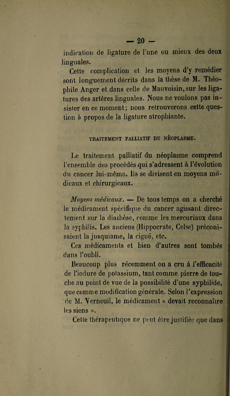 indication de ligature de l’une ou mieux des deux linguales. Cette complication et les moyens d’y remédier sont longuement décrits dans la thèse de M. Théo¬ phile Anger et dans celle de Mauvoisin,sur les liga¬ tures des artères linguales. Nous ne voulons pas in¬ sister en ce moment; nous retrouverons cette ques¬ tion a propos de la ligature atrophiante. TRAITEMENT PALLIATIF DU NEOPLASME. Le traitement palliatif du néoplasme comprend l’ensemble des procédés qui s’adressent à l’évolution du cancer lui-même. Ils se divisent en moyens mé¬ dicaux et chirurgicaux. Moyens médicaux. — De tous temps on a cherché le médicament spécifique du cancer agissant direc¬ tement sur la diathèse, comme les mercuriaux dans la syphilis. Les anciens (Hippocrate, Celse) préconi¬ saient la jusquiame, la ciguë, etc. Ces médicaments et bien d’autres sont tombés dans l’oubli. Beaucoup plus récemment on a cru à l’efficacité de l’iodure de potassium, tant comme pierre de tou¬ che au point de vue de la possibilité d’une syphilide, que comme modification générale. Selon l’expression de M. Yerneuil, le médicament « devait reconnaître les siens ». Celte thérapeutique ne peut être justifiée que dans