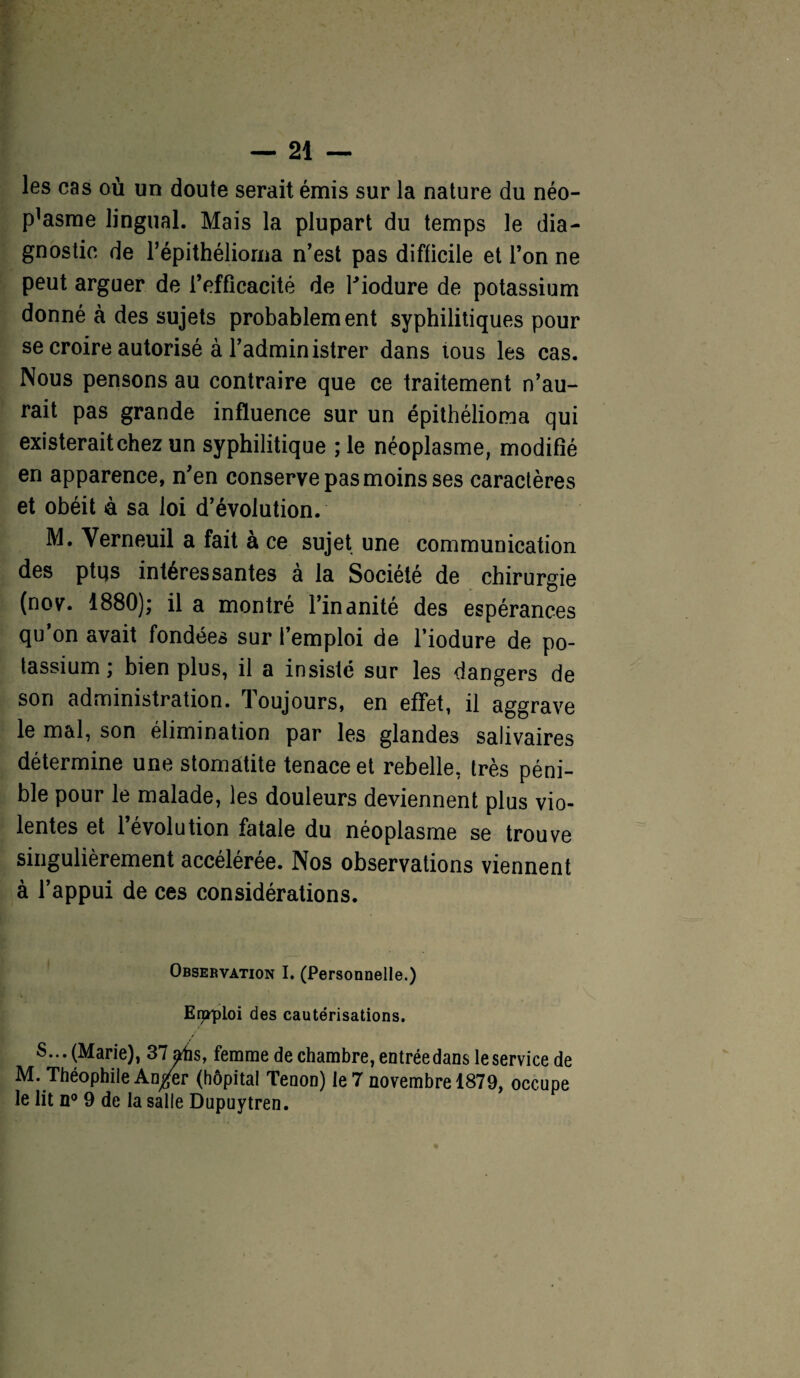 les cas où un doute serait émis sur la nature du néo- p^sme lingual. Mais la plupart du temps le dia¬ gnostic de l’épithélioma n’est pas difficile et l’on ne peut arguer de refficacité de l'iodure de potassium donné à des sujets probablement syphilitiques pour se croire autorisé à l’administrer dans tous les cas. Nous pensons au contraire que ce traitement n’au¬ rait pas grande influence sur un épithélioma qui existerait chez un syphilitique ; le néoplasme, modifié en apparence, n’en conserve pas moins ses caractères et obéit à sa loi d’évolution. M. Yerneuil a fait à ce sujet une communication des ptqs intéressantes à la Société de chirurgie (nov. 1880); il a montré l’inanité des espérances qu’on avait fondées sur l’emploi de l’iodure de po¬ tassium ; bien plus, il a insisté sur les dangers de son administration. Toujours, en effet, il aggrave le mal, son élimination par les glandes salivaires détermine une stomatite tenace et rebelle, très péni¬ ble pour le malade, les douleurs deviennent plus vio¬ lentes et 1 évolution fatale du néoplasme se trouve singulièrement accélérée. Nos observations viennent à l’appui de ces considérations. Observation I. (Personnelle.) Erppioi des cautérisations. S... (Marie), 37atis, femme de chambre, entrée dans le service de M. Théophile An/er (hôpital Tenon) le 7 novembre 1879, occupe le lit n° 9 de la salle Dupuytren.