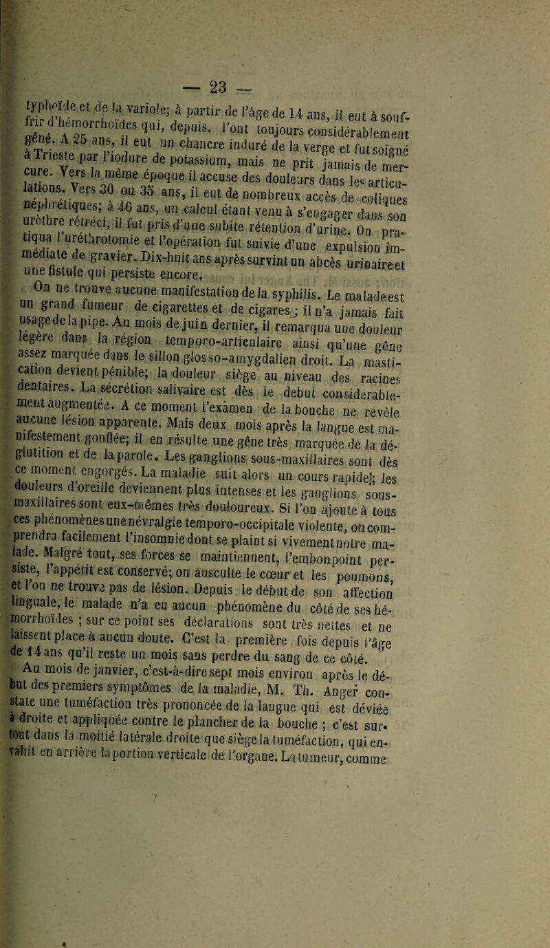 typhoïcleet de la variole; à partir de l’âge de 14 ans, il eut isonf- ÏÏné AZslTTS’ ‘T5' l’°nt toujours considérablement gene. A .5 ans, il eut un chancre induré de la verge et futsoio-né a Trieste par l’iodure de potassium, mais ne prit jamail deTr- laüo'ns Ver^oT:r‘PideS douleurs dans lesarticu- iauons. vers 30 ou 3o ans, il eut de nombreux accès de coliques urèthre rétréci3)! f,.un,,ca*cu* fant venu à s'engager dans son urettire rétréci, il fut prisa une subite rétention d’urine. On nra- I tiqua urethrotomie et l’opération fut suivie d’une expulsion to- une filiale ^ravler‘. an« après survint un abcès urinaireet une fistule qui persiste encore. nn^^T6311^116 maDifeSta,i0nde,a sJ'Phi'is. Le maladeest un grand futneur de cigarettes et de cigares ; il n’a jamais fait usage de la pipe. Au mois de juin dernier, il remarqua une douleur legere dans la région temporo-articulaire ainsi qu’une pêne assez marquée dans le sillon giosso-amygdalien droit. La masti¬ cation devient pénible; la douleur siège au niveau des racines dentaires. La sécrétion salivaire est dès le début considérable¬ ment augmentée. A ce moment l'examen de la bouche ne révélé aucune lésion apparente. Mais deux mois après la langue est ma- |; nifestement gonflée; il en résulte une gêne très marquée de la dé¬ glutition et de la parole. Les ganglions sous-maxillaires sont dès ce moment engorgés. La maladie suit alors un cours ranideî- les douleurs d’oreille deviennent plus intenses et les ganglions sôus- maxillatres sont eux-mêmes très douloureux. Si l’on ajoute à tous ces phénomènes une névralgie temporo-occipitale violente, oncom- prendra facilement l’insomnie dont se plaint si vivementnotre ma- larJe. Malgré tout, ses forces se maintiennent, l’embonpoint per¬ siste, l’appétit est conservé; on ausculte le cœur et les poumons et Ion ne trouve pas de lésion. Depuis le début de son affection linguale, le malade n’a eu aucun phénomène du côté de ses hé- morrhoïdes ; sur ce point ses déclarations sont très nettes et ne laissent place à aucun doute. C’est la première fois depuis l'âge de 44ans qu’il reste un mois sans perdre du sang de ce côté. Au mois de janvier, c’est-à-dire sept mois environ après le dé¬ but des premiers symptômes de la maladie, M. Th. Anger con¬ state une tuméfaction très prononcée de la langue qui est déviée à droite et appliquée contre le plancher de la bouche ; c’est sur. tout dans la moitié latérale droite que siège la tuméfaction, qui en¬ vahit en arrière la portion verticale de l’organe. La tumeur, comme ?