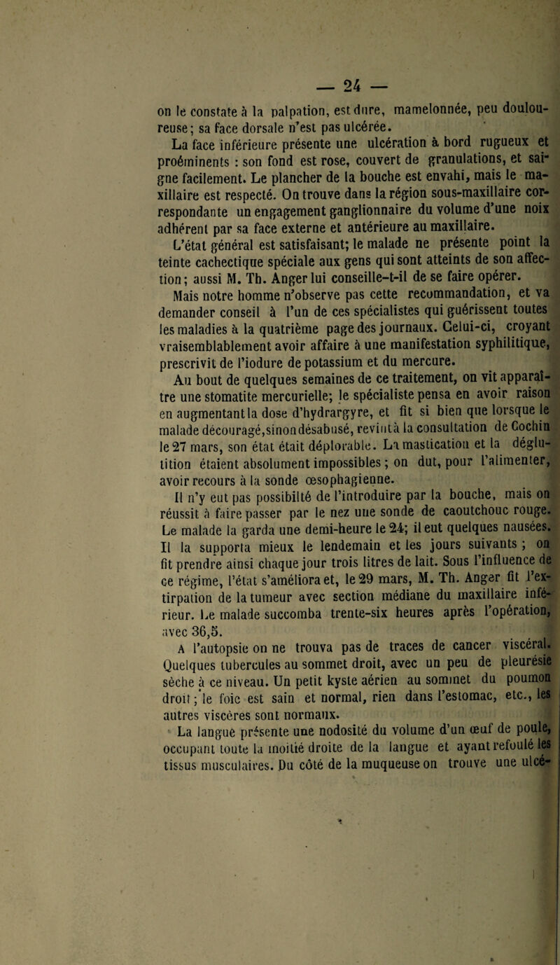on le constate à la palpation, est dure, mamelonnée, peu doulou¬ reuse; sa face dorsale n’est pas ulcérée. La face inférieure présente une ulcération à bord rugueux et proéminents : son fond est rose, couvert de granulations, et sai¬ gne facilement. Le plancher de la bouche est envahi, mais le ma¬ xillaire est respecté. On trouve dans la région sous-maxillaire cor¬ respondante un engagement ganglionnaire du volume d’une noix adhérent par sa face externe et antérieure au maxillaire. L’état général est satisfaisant; le malade ne présente point la teinte cachectique spéciale aux gens qui sont atteints de son affec¬ tion; aussi M. Th. Angerlui conseille-t-il de se faire opérer. Mais notre homme n’observe pas cette recommandation, et va demander conseil à l’un de ces spécialistes qui guérissent toutes les maladies h la quatrième page des journaux. Celui-ci, croyant vraisemblablement avoir affaire à une manifestation syphilitique, prescrivit de l’iodure de potassium et du mercure. Au bout de quelques semaines de ce traitement, on vit apparaî¬ tre une stomatite mercurielle; le spécialiste pensa en avoir raison en augmentant la dose d’hydrargyre, et fit si bien que lorsque le malade découragé, sinon désabusé, revint à la consultation de Cochin le 27 mars, son état était déplorable. La mastication et la déglu¬ tition étaient absolument impossibles ; on dut, pour l’alimenter, avoir recours à la sonde œsophagienne. Il n’y eut pas possibilté de l’introduire par la bouche, mais on réussit à faire passer par le nez uue sonde de caoutchouc rouge. Le malade la garda une demi-heure le 24; il eut quelques nausées. Il la supporta mieux le lendemain et les jours suivants ; on fit prendre ainsi chaque jour trois litres de lait. Sous l’influence de ce régime, l’état s’améliora et, le 29 mars, M. Th. Anger fit l’ex¬ tirpation de la tumeur avec section médiane du maxillaire infé¬ rieur. Le malade succomba trente-six heures après 1 opération, avec 36,5. A l’autopsie on ne trouva pas de traces de cancer viscéral. Quelques tubercules au sommet droit, avec un peu de pleurésie sèche à ce niveau. Un petit kyste aérien au sommet du poumon droit; le foie est sain et normal, rien dans l’estomac, etc., les autres viscères sont normaux. La langue présente une nodosité du volume d’un œuf de poule, occupant toute la moitié droite delà langue et ayant refoulé les tissus musculaires. Du côté de la muqueuse on trouve une ulcét