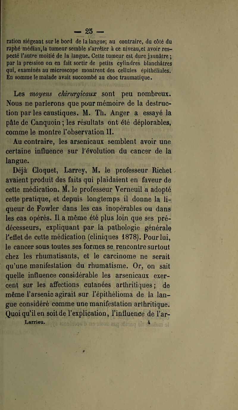 ration siégeant sur le bord de la langue; au contraire, du côté du raphé médian,la tumeur semble s’arrêter à ce niveau,et avoir res¬ pecté l’autre moitié de la langue. Cette tumeur est dure jaunâtre ; par la pression on en fait sortir de petits cylindres blanchâtres qui, examinés au microscope montrent des cellules épithéliales. En somme le malade avait succombé au choc traumatique. Les moyens chirurgicaux sont peu nombreux. Nous ne parlerons que pour mémoire, de la destruc¬ tion par les caustiques. M. Th. Anger a essayé la pâte de Canquoin ; les résultats ont été déplorables, comme le montre l’observation II. Au contraire, les arsenicaux semblent avoir une certaine influence sur l'évolution du cancer de la langue. Déjà Cloquet, Larrey, M. le professeur Richet avaient produit des faits qui plaidaient en faveur de cette médication. M. le professeur Verneuil a adopté cette pratique, et depuis longtemps il donne la li¬ queur de Fowler dans les cas inopérables ou dans les cas opérés. Il a même été plus loin que ses pré¬ décesseurs, expliquant par la pathologie générale reflet de cette médication (cliniques 1878). Pour lui, le cancer sous toutes ses formes se rencontre surtout chez les rhumatisants, et le carcinome ne serait qu’une manifestation du rhumatisme. Or, on sait quelle influence considérable les arsenicaux exer¬ cent sur les affections cutanées arthritiques; de même l’arsenic agirait sur l’épithélioma de la lan¬ gue considéré comme une manifestation arthritique. Quoi qu’il en soit de l’explication, l’influence de l’ar- Larrieu. 4