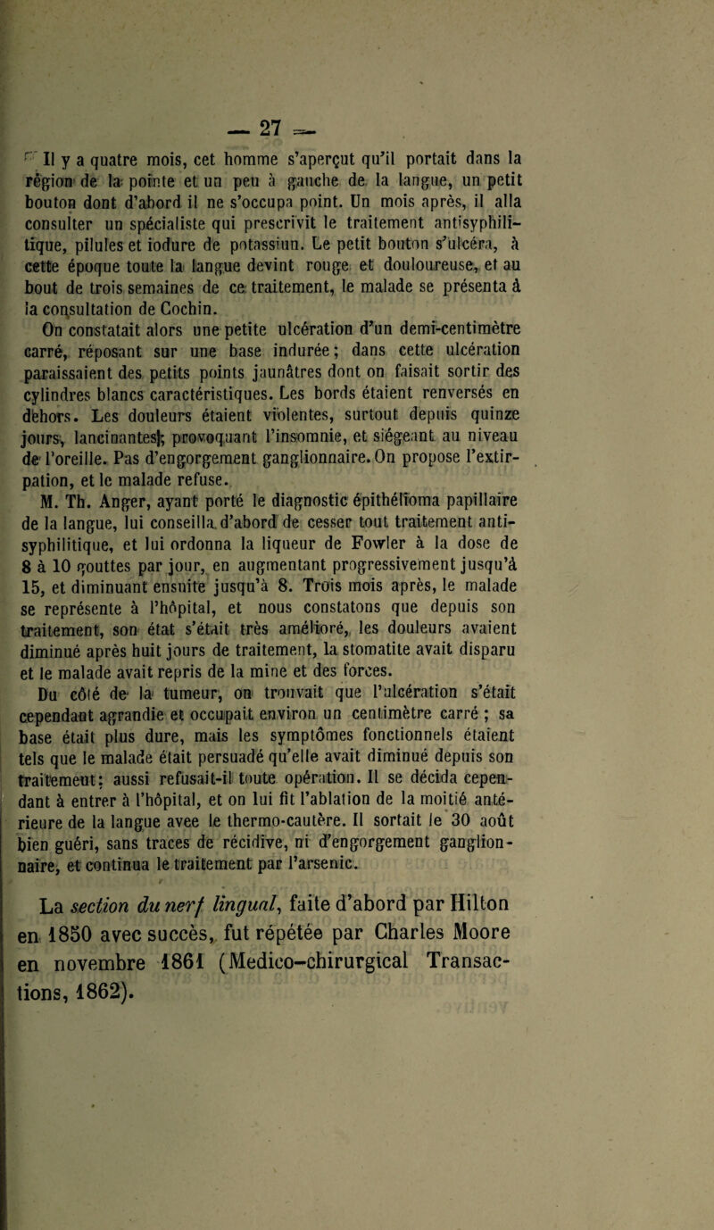 rr II y a quatre mois, cet homme s’aperçut qu’il portait dans la région de la; pointe et un peu à gauche de la langue, un petit bouton dont d’abord il ne s’occupa point. Un mois après, il alla consulter un spécialiste qui prescrivit le traitement antisyphili¬ tique, pilules et iodure de potassium Le petit bouton s’ulcéra, à cette époque toute la langue devint rouge et douloureuse, et au bout de trois semaines de ce traitement, le malade se présenta à la consultation de Cochin. On constatait alors une petite ulcération d’un demi-centimètre carré, réposant sur une base indurée ; dans cette ulcération paraissaient des petits points jaunâtres dont on faisait sortir des cylindres blancs caractéristiques. Les bords étaient renversés en dèhors. Les douleurs étaient violentes, surtout depuis quinze jours, lancinantes); provoquant l’insomnie, et siégeant au niveau de l’oreille. Pas d’engorgement ganglionnaire. On propose l’extir¬ pation, et le malade refuse. M. Th. Anger, ayant porté le diagnostic épithélioma papillaire de la langue, lui conseilla, d’abord de cesser tout traitement anti¬ syphilitique, et lui ordonna la liqueur de Fowler à la dose de 8 à 10 gouttes par jour, en augmentant progressivement jusqu’à 15, et diminuant ensuite jusqu’à 8. Trois mois après, le malade se représente à l’hôpital, et nous constatons que depuis son traitement, son état s’était très amélioré, les douleurs avaient diminué après huit jours de traitement, la stomatite avait disparu et le malade avait repris de la mine et des forces. Du côté de* la tumeur, on trouvait que l’ulcération s’était cependant agrandie et occupait environ un centimètre carré ; sa base était plus dure, mais les symptômes fonctionnels étaient tels que le malade était persuadé quelle avait diminué depuis son traitement: aussi refusait-il toute opération. Il se décida cepen¬ dant à entrer à l’hôpital, et on lui fit l’ablation de la moitié anté¬ rieure de la langue avee le thermo-cautère. Il sortait le 30 août bien guéri, sans traces de récidive, ni d’engorgement ganglion¬ naire, et continua le traitement par l’arsenic. La section du nerf lingual, faite d’abord par Hilton en 1850 avec succès, fut répétée par Charles Moore en novembre 1861 (Medieo-chirurgical Transac¬ tions, 1862).