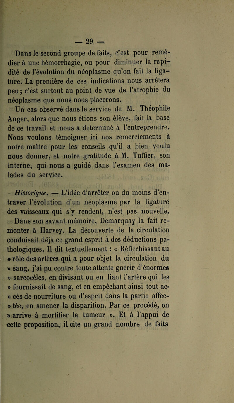 Dans le second groupe de faits, c’est pour remé¬ dier à une hémorrhagie, ou pour diminuer la rapi¬ dité de l’évolution du néoplasme quon fait la liga¬ ture. La première de ces indications nous arrêtera peu; c’est surtout au point de vue de l’atrophie du néoplasme que nous nous placerons. Un cas observé dans le service de M. Théophile Anger, alors que nous étions son élève, fait la base de ce travail et nous a déterminé à l’entreprendre. Nous voulons témoigner ici nos remerciements à notre maître pour les conseils qu’il a bien voulu nous donner, et notre gratitude à M. Tuffier, son interne, qui nous a guidé dans l’examen des ma¬ lades du service. Historique. — L’idée d’arrêter ou du moins d’en¬ traver l’évolution d’un néoplasme par la ligature des vaisseaux qui s’y rendent, n’est pas nouvelle. Dans son savant mémoire, Demarquay la fait re¬ monter à Harvey. La découverte de la circulation conduisait déjà ce grand esprit à des déductions pa¬ thologiques. Il dit textuellement : ce Réfléchissant au » rôle des artères qui a pour objet la circulation du » sang, j’ai pu contre toute attente guérir d’énormes » sarcocèles, en divisant ou en liant l’artère qui les » fournissait de sang, et en empêchant ainsi tout ac- » cès de nourriture ou d’esprit dans la partie affec- » tée, en amener la disparition. Par ce procédé, on » arrive à mortifier la tumeur ». Et à l’appui de «ette proposition, il cite un grand nombre de faits