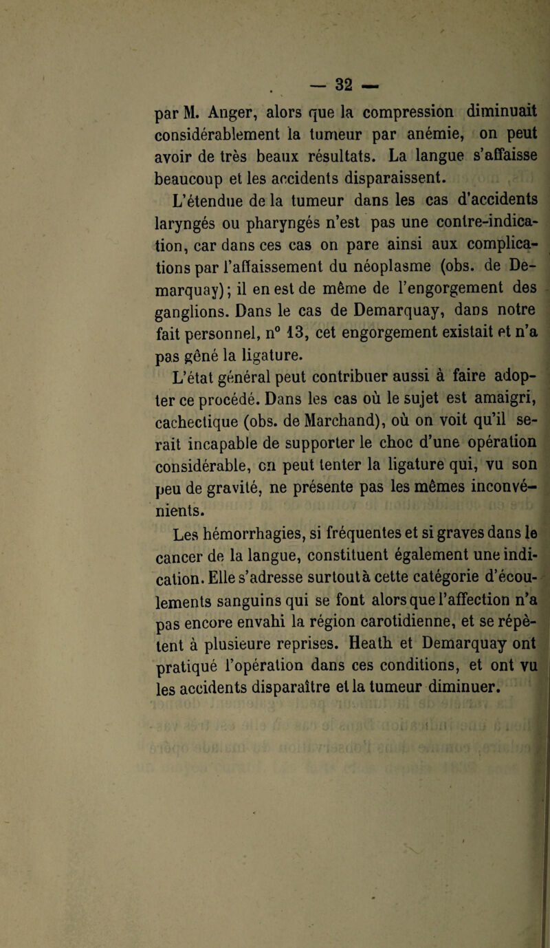 par M. Anger, alors que la compression diminuait considérablement la tumeur par anémie, on peut avoir de très beaux résultats. La langue s’affaisse beaucoup et les accidents disparaissent. L’étendue de la tumeur dans les cas d’accidents laryngés ou pharyngés n’est pas une contre-indica¬ tion, car dans ces cas on pare ainsi aux complica¬ tions par l’affaissement du néoplasme (obs. de De¬ marquay) ; il en est de même de l’engorgement des ganglions. Dans le cas de Demarquay, dans notre fait personnel, n° 13, cet engorgement existait et n’a pas gêné la ligature. L’état général peut contribuer aussi à faire adop¬ ter ce procédé. Dans les cas où le sujet est amaigri, cachectique (obs. de Marchand), où on voit qu’il se¬ rait incapable de supporter le choc d’une opération considérable, en peut tenter la ligature qui, vu son peu de gravité, ne présente pas les mêmes inconvé¬ nients. Les hémorrhagies, si fréquentes et si graves dans le cancer de la langue, constituent également une indi¬ cation. Elle s’adresse surtoutà cette catégorie d’écou¬ lements sanguins qui se font alors que l’affection n’a pas encore envahi la région carotidienne, et se répè¬ tent à plusieure reprises. Heath et Demarquay ont pratiqué l’opération dans ces conditions, et ont vu les accidents disparaître et la tumeur diminuer.