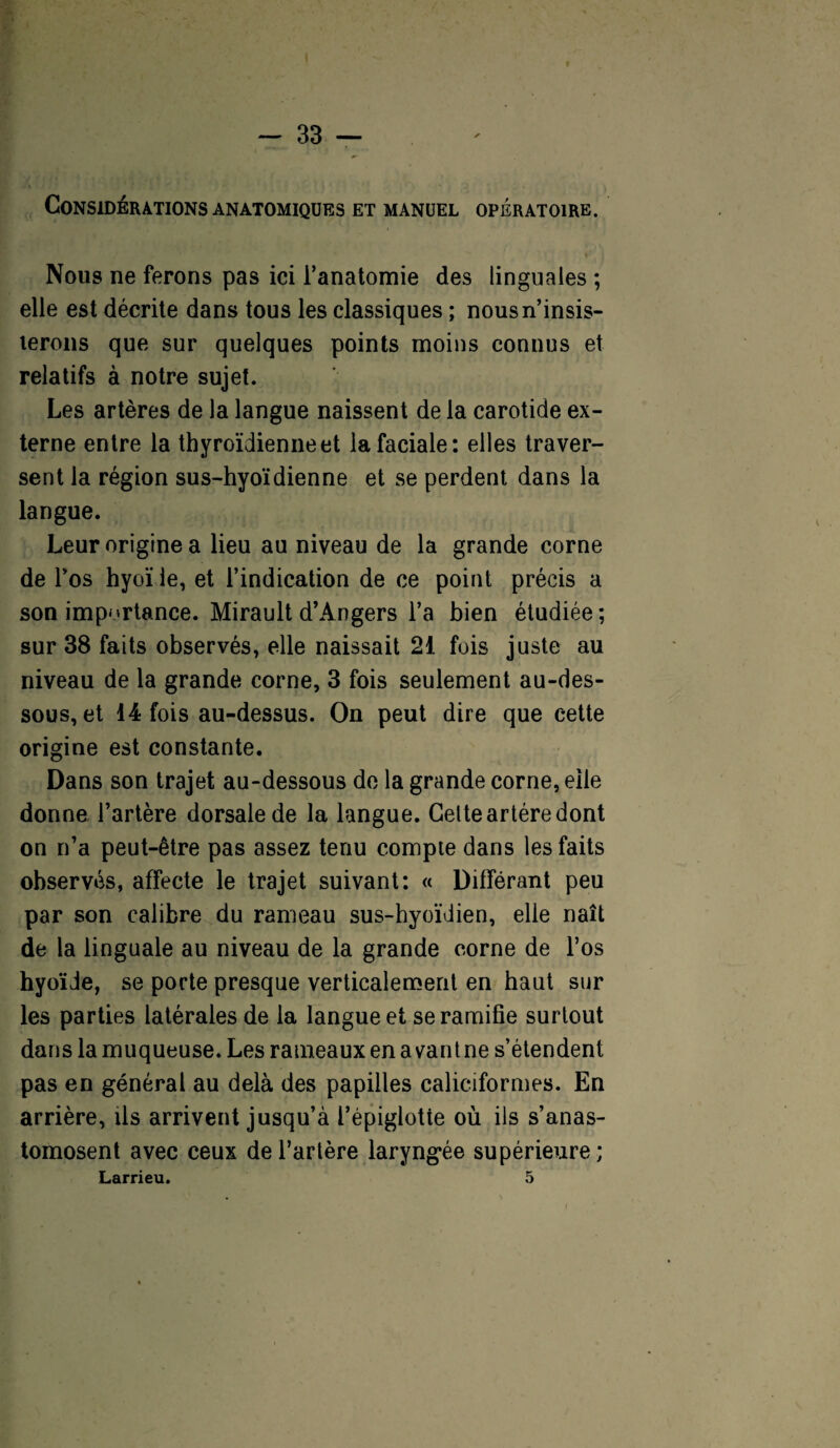 Considérations anatomiques et manuel opératoire. Nous ne ferons pas ici l’anatomie des linguales ; elle est décrite dans tous les classiques ; nousn’insis- lerons que sur quelques points moins connus et relatifs à notre sujet. Les artères de la langue naissent de la carotide ex¬ terne entre la thyroïdienne et la faciale: elles traver¬ sent la région sus-hyoïdienne et se perdent dans la langue. Leur origine a lieu au niveau de la grande corne de l’os hyoïde, et l’indication de ce point précis a son importance. Mirault d’Angers l’a bien étudiée; sur 38 faits observés, elle naissait 21 fois juste au niveau de la grande corne, 3 fois seulement au-des¬ sous, et 14 fois au-dessus. On peut dire que cette origine est constante. Dans son trajet au-dessous de la grande corne, elle donne l’artère dorsale de la langue. Celte artère dont on n’a peut-être pas assez tenu compte dans les faits observés, affecte le trajet suivant: « Différant peu par son calibre du rameau sus-hyoïdien, elle naît de la linguale au niveau de la grande corne de l’os hyoïde, se porte presque verticalement en haut sur les parties latérales de la langue et se ramifie surtout dans la muqueuse. Les rameaux en avant ne s’étendent pas en général au delà des papilles caliciformes. En arrière, ils arrivent jusqu’à l’épiglotte où ils s’anas¬ tomosent avec ceux de l’artère laryngée supérieure; Larrieu. 5