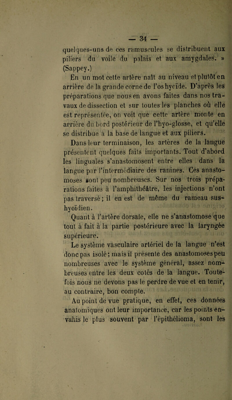 quelques-uns de ces ramuscules se distribuent aux piliers du voile du palais et aux amygdales. » (Sappey.) En un mot cette artère naît au niveau et plutôt en arrière de la grande corne de l’os hyoïde. D’après les préparations que nous en avons faites dans nos tra¬ vaux de dissection et sur toutes les planches où elle est représentée, on voit que cette artère monte en arrière du bord postérieur de l’hyo-glosse, et qu’elle se distribue à la base de langue et aux piliers. Dans leur terminaison, les artères de la langue présentent quelques faits importants. Tout d’abord les linguales s’anastomosent entre elles dans la langue par l’intermédiaire des ranines. Ces anasto¬ moses sont peu nombreuses. Sur nos trois prépa¬ rations faites à l’amphithéâtre, les injections n’ont pas traversé ; il en est de même du rameau sus- hyoïdien. Quant à l’artère dorsale, elle ne s’anastomose que tout à fait à la partie postérieure avec la laryngée supérieure. Le système vasculaire artériel de la langue n’est donc pas isolé; mais il présente des anastomoses peu nombreuses avec le système général, assez nom¬ breuses entre les deux cotés de la langue. Toute¬ fois nous ne devons pas le perdre de vue et en tenir, au contraire, bon compte. Au point de vue pratique, en effet, ces données anatomiques ont leur importance, car les points en¬ vahis le plus souvent par l’épithélioma, sont les