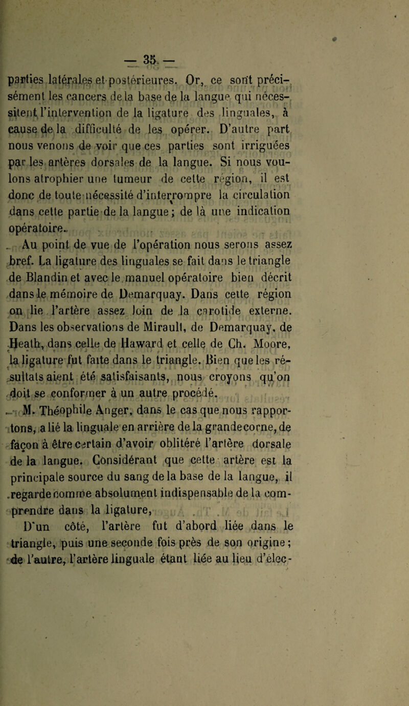 parties latérales et postérieures. Or, ce sont préci¬ sément les cancers delà base de la langue qui néces¬ sitent l’intervention de la ligature des linguales, à cause de la difficulté de les opérer. D’autre part nous venons de voir que ces parties sont irriguées par les artères dorsales de la langue. Si nous vou¬ lons atrophier une tumeur de celte région, il est donc de toute nécessité d’interrompre la circulation dans cette partie de la langue; de là une indication opératoire.. . . ... Au point de vue de l’opération nous serons assez bref. La ligature des linguales se fait dans le triangle de Blandin et avec le manuel opératoire bien décrit dans le mémoire de Demarquay. Dans cette région on lie l’artère assez loin de la carotide externe. Dans les observations de Miraull, de Demarquay, de Heath, dans celle de llaward et celle de Ch. Moore, r o t . J .1 * / ^ la ligature fut faite dans le triangle. Bien que les ré¬ sultats aient été satisfaisants, nous croyons qu’on doit se conformer à un autre procédé. M. Théophile Anger, dans le cas que nous rappor- tons, a lié la linguale en arrière de la grandecorne, de façon à être certain d’avoir oblitéré l’artère dorsale de la langue. Considérant que cette artère est la principale source du sang delà base de la langue, il .regarde comme absolument indispensable de la com¬ prendre dans la ligature, . o > D'un côté, l’artère fut d’abord liée dans le triangle, puis une seconde fois près de son origine; de lautrer l’artère linguale étant liée au lieu d’élec-