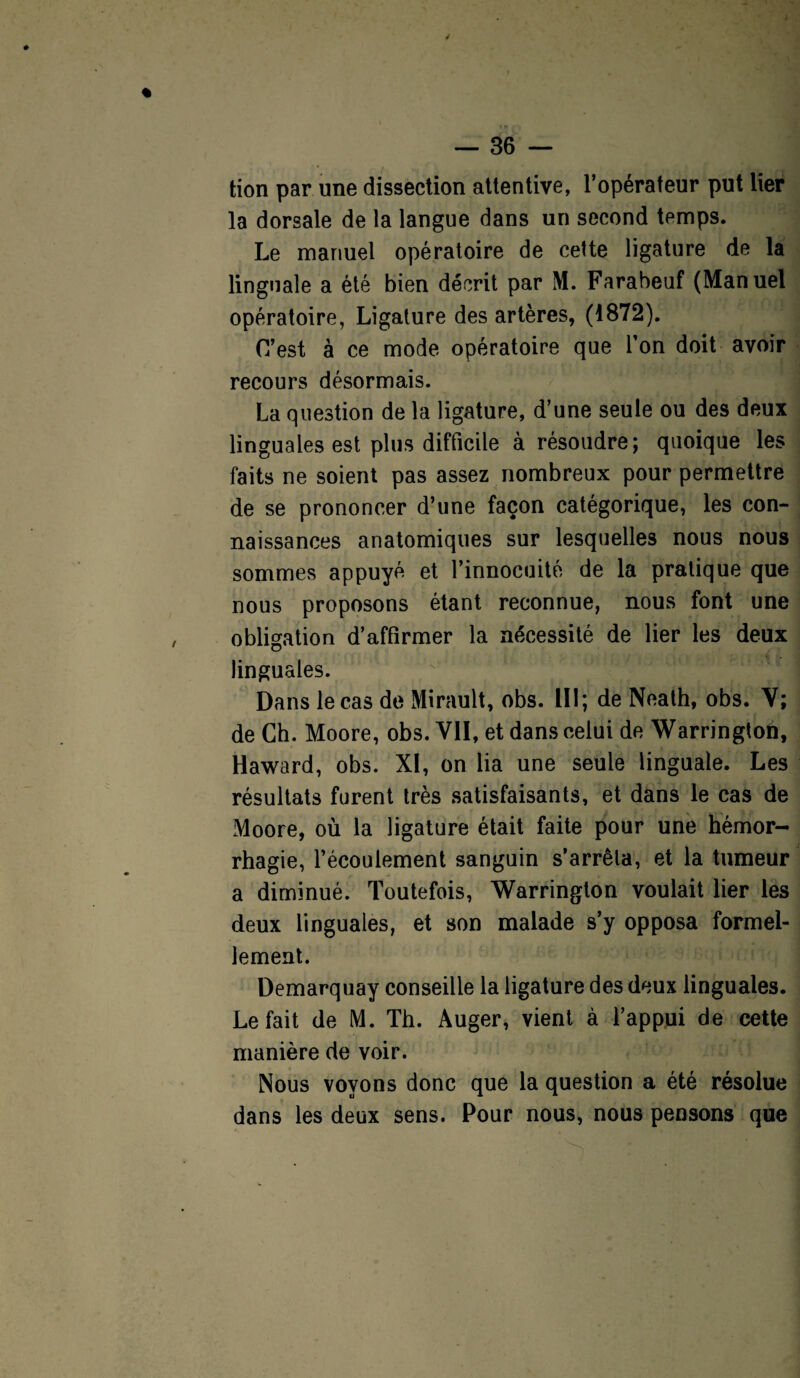 tion par une dissection attentive, l’opérateur put lier la dorsale de la langue dans un second temps. Le manuel opératoire de cette ligature de la linguale a été bien décrit par M. Farabeuf (Manuel opératoire, Ligature des artères, (1872). C’est à ce mode opératoire que l’on doit avoir recours désormais. La question de la ligature, d’une seule ou des deux linguales est plus difficile à résoudre; quoique les faits ne soient pas assez nombreux pour permettre de se prononcer d’une façon catégorique, les con¬ naissances anatomiques sur lesquelles nous nous sommes appuyé et l’innocuité de la pratique que nous proposons étant reconnue, nous font une obligation d’affirmer la nécessité de lier les deux linguales. Dans le cas de Mirault, obs. 111; de Neath, obs. V; de Ch. Moore, obs. Vil, et dans celui de Warrington, Haward, obs. XI, on lia une seule linguale. Les résultats furent très satisfaisants, et dans le cas de Moore, où la ligature était faite pour une hémor¬ rhagie, l’écoulement sanguin s’arrêta, et la tumeur a diminué. Toutefois, Warrington voulait lier les deux linguales, et son malade s’y opposa formel¬ lement. Demarquay conseille la ligature des deux linguales. Le fait de M. Th. Auger, vient à l’appui de cette manière de voir. Nous voyons donc que la question a été résolue dans les deux sens. Pour nous, nous pensons que