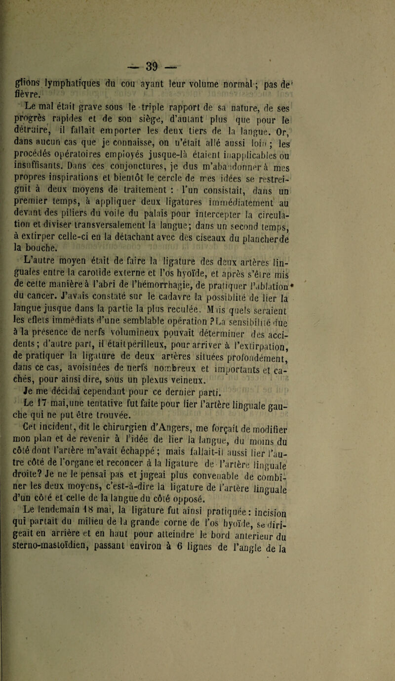 glions lymphatiques du cou ayant leur volume normal ; pas de- fièvre. Le mal était grave sous le triple rapport de sa nature, de ses progrès rapides et de son siège, d’autant plus que pour le détruire, il fallait emporter les deux tiers de la langue. Or, dans aucun cas que je connaisse, on n’était allé aussi loin ; les procédés opératoires employés jusque-là étaient inapplicables ou insuffisants. Dans ces conjonctures, je dus m’abandonner à mes propres inspirations et bientôt le cercle de mes idées se restrei¬ gnit à deux moyens de traitement : l’un consistait, dans un premier temps, à appliquer deux ligatures immédiatement au devant des piliers du voile du palais pour intercepter la circula¬ tion et diviser transversalement la langue; dans un second temps, à extirper celle-ci en la détachant avec des ciseaux du plancherde la bouche. L’autre moyen était de faire la ligature des deux artères lin¬ guales entre la carotide externe et l’os hyoïde, et après s’êire mis de cette manière à l’abri de l’hémorrhagie, de pratiquer l’ablation* du cancer. J’avais constaté sur le cadavre la possiblité de lier la langue jusque dans la partie la plus reculée, Miis quels seraient les eflets immédiats d’une semblable opération P La sensibilité due à la présence de nerfs volumineux pouvait déterminer des acci¬ dents; d’autre part, il était périlleux, pour arri ver à l’extirpation, de pratiquer la ligature de deux anères situées profondément* dans ce cas, avoisinées de nerfs nombreux et importants et ca¬ chés, pour ainsi dire, sous un plexus veineux. Je me décidai cependant pour ce dernier parti. Le 17 mai,une tentative fut faite pour lier l’artère linguale gau¬ che qui ne put être trouvée. Cet incident, dit le chirurgien d’Angers, me forçait de modifier mon plan et de revenir à l’idée de lier la langue, du moins du côté dont l’artère m’avait échappé; mais fallait-il aussi lier l’au¬ tre côté de l’organe et reconcer à la ligature de Tarière linguale droite? Je ne le pensai pas et jugeai plus convenable de combi¬ ner les deux moyens, c’est-à-dire la ligature de l’artère linguale d’un coié et celle de la langue du côté opposé. Le lendemain 48 mai, la ligature fut ainsi pratiquée: incision qui partait du milieu de la grande corne de l’os hyoïde, se diri¬ geait en arrière et en haut pour atteindre le bord anterieur du sterno-mastoïdien, passant environ à 6 lignes de l’angle de la