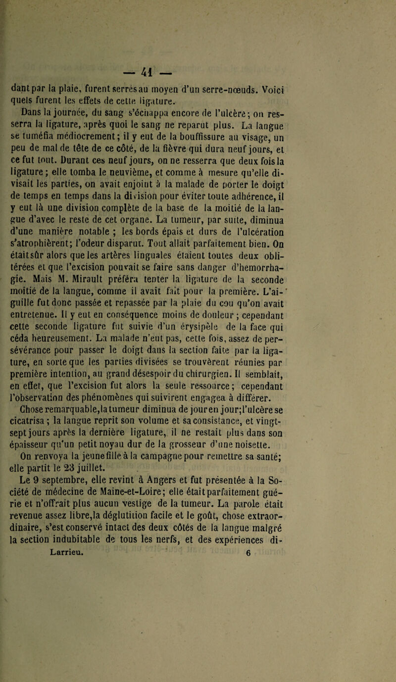 dant par la plaie, furent serrés au moyen d’un serre-nœuds. Voici quels furent les effets de cette ligature. Dans la journée, du sang s’échappa encore de l’ulcère; ou res¬ serra la ligature, après quoi le sang ne reparut plus. La langue se tuméfia médiocrement; il y eut de la bouffissure au visage, un peu de mal de tête de ce côté, de la fièvre qui dura neuf jours, et ce fut tout. Durant ces neuf jours, on ne resserra que deux fois la ligature ; elle tomba le neuvième, et comme à mesure qu’elle di¬ visait les parties, on avait enjoint à la malade de porter le doigt de temps en temps dans la division pour éviter toute adhérence, il y eut là une division complète de la base de la moitié de la lan¬ gue d’avec le reste de cet organe. La tumeur, par suite, diminua d’une manière notable ; les bords épais et durs de l’ulcération s’atrophièrent; fodeur disparut. Tout allait parfaitement bien. On était sûr alors que les artères linguales étaient toutes deux obli¬ térées et que l’excision pouvait se faire sans danger d’hemorrha- gie. Mais M. Mirault préféra tenter la ligature de la seconde moitié de la langue, comme il avait fait pour la première. L’ai-' guille fut donc passée et repassée par la plaie du cou qu’on avait entretenue. Il y eut en conséquence moins de douleur ; cependant cette seconde ligature fut suivie d’un érysipèle de la face qui céda heureusement. La malade n’eut pas, cette fois, assez de per¬ sévérance pour passer le doigt dans la section faite par la liga¬ ture, en sorte que les parties divisées se trouvèrent réunies par première intention, au grand désespoir du chirurgien. Il semblait, en effet, que l’excision fut alors la seule ressource; cependant l’observation des phénomènes qui suivirent engagea à différer. Chose remarquable,la tumeur diminua de jour en jour;l’ulcèrese cicatrisa ; la langue reprit son volume et sa consistance, et vingt- sept jours après la dernière ligature, il ne restait plus dans son épaisseur qu'un petit noyau dur de la grosseur d’une noisette. On renvoya la jeune fille à la campagne pour remettre sa santé; elle partit le 23 juillet. Le 9 septembre, elle revint à Angers et fut présentée à la So¬ ciété de médecine de Maine-et-Loire; elle était parfaitement gué¬ rie et n’offrait plus aucun vestige de la tumeur. La parole était revenue assez libre,la déglutition facile et le goût, chose extraor¬ dinaire, s’est conservé intact des deux côtés de la langue malgré la section indubitable de tous les nerfs, et des expériences di- Larrieu. 6