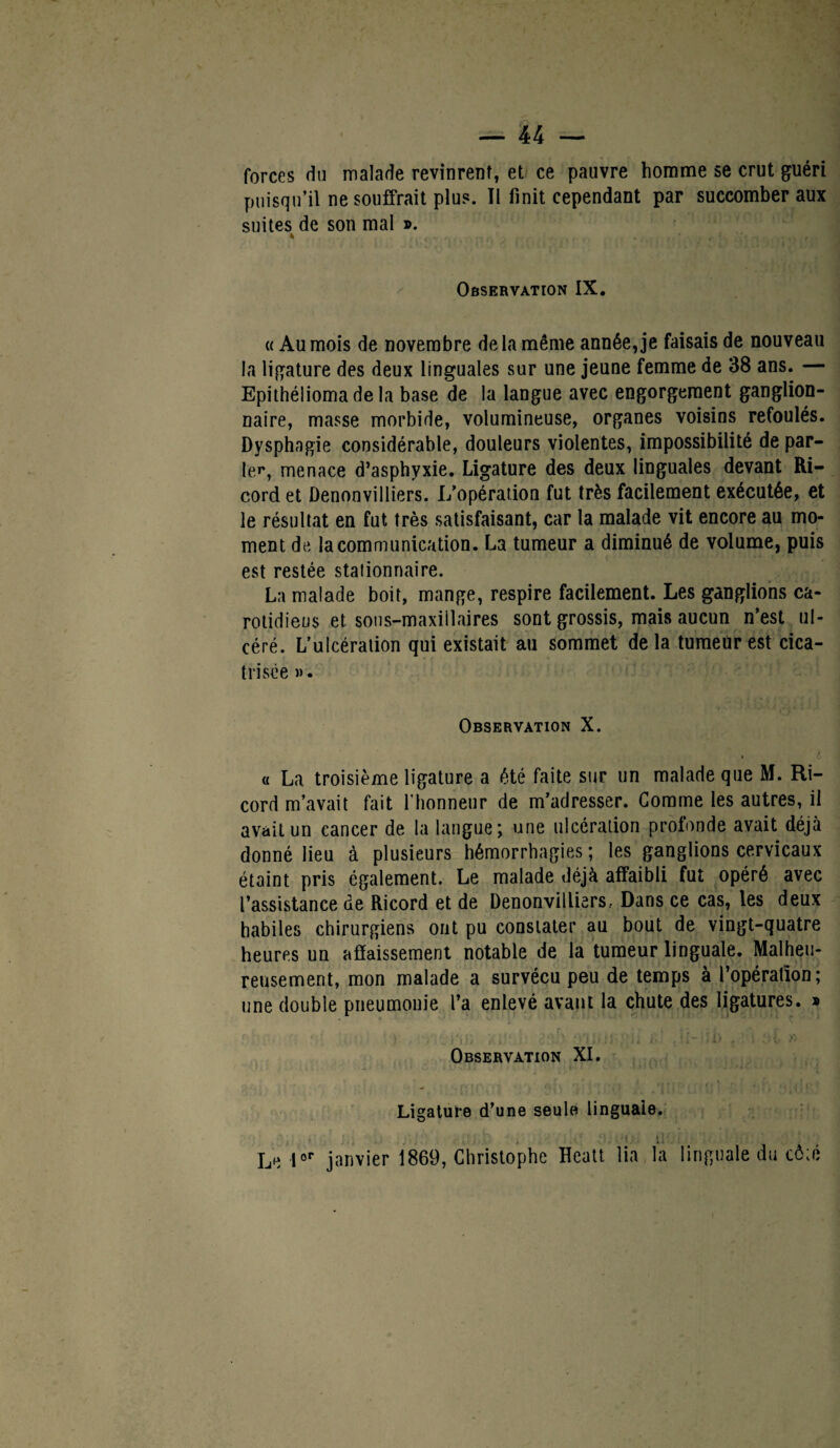 forces du malade revinrent, et ce pauvre homme se crut guéri puisqu’il ne souffrait plus. Il finit cependant par succomber aux suites de son mal ». 4 . ' I .K ' ... f,, Observation IX. « Au mois de novembre de la même année, je faisais de nouveau la ligature des deux linguales sur une jeune femme de 38 ans. — Epithélioma de la base de la langue avec engorgement ganglion¬ naire, masse morbide, volumineuse, organes voisins refoulés. Dysphagie considérable, douleurs violentes, impossibilité de par¬ ler, menace d’asphyxie. Ligature des deux linguales devant Ri- cord et Denonvilliers. L’opération fut très facilement exécutée, et le résultat en fut très satisfaisant, car la malade vit encore au mo¬ ment de la communication. La tumeur a diminué de volume, puis est restée stationnaire. La malade boit, mange, respire facilement. Les ganglions ca¬ rotidiens et. sons-maxillaires sont grossis, mais aucun n’est ul¬ céré. L’ulcération qui existait au sommet delà tumeur est cica¬ trisée ». Observation X. • 4 « La troisième ligature a été faite sur un malade que M. Ri- cord m’avait fait l’honneur de m’adresser. Gomme les autres, il avait un cancer de la langue; une ulcération profonde avait déjà donné lieu à plusieurs hémorrhagies ; les ganglions cervicaux étaint pris également. Le malade déjà affaibli fut opéré avec l’assistance de Ricord et de Denonvilliers, Dans ce cas, les deux habiles chirurgiens ont pu constater au bout de vingt-quatre heures un affaissement notable de la tumeur linguale. Malheu¬ reusement, mon malade a survécu peu de temps à l’opération; une double pneumonie l’a enlevé avant la chute des ligatures. » . » Observation XI. • . ; , f , • I{. . r, , i Ligature d’une seule linguale. . ; . ;i Le lor janvier 1869, Christophe Hcatt lia la linguale du côté