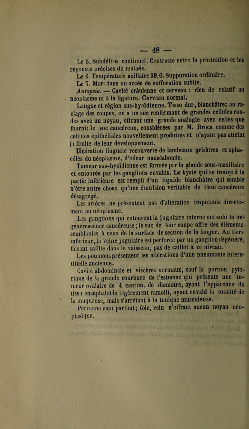 Le 5. Subdélire continuel. Contraste entre la prostration et les réponses précises du malade. Le 6. Température axillaire 39,6. Suppuration ordinaire. Le 7. Mort dans un accès de suffocation subite. Autopsie. — Cavité crânienne et cerveau : rien de relatif au néoplasme ni à la ligature. Cerveau normal. Langue et région sus-hyoïdienne. Tissu dur, blanchâtre; au ra¬ clage des coupes, on a un suc renfermant de grandes cellules ron¬ des avec un noyau, offrant une grande analogie avec celles que fournit le suc cancéreux, considérées par M. Broca comme des cellules épithéliales nouvellement produites et n’ayant pas atteint l i limite de leur développement. Ulcération linguale recouverte de lambeaux grisâtres et spha- célés du néoplasme, d’odeur nauséabonde. Tumeur sus-hyoïdienne est formée parla glande sous-maxillaire et entourée par les ganglions envahis. Le kyste qui se trouve à la partie inférieure est rempli d’un liquide blanchâtre qui semble n’être autre chose qu’une émulsion véritable de tissu cancéreux désagrégé. Les artères ne présentent pas d’altération imputable directe¬ ment au néoplasme. Les ganglions qui entourent la jugulaire interne ont subi la dé¬ générescence cancéreuse; le suc de leur coupe offre des éléments semblables à ceux de la surface de section de la langue. Au tiers inférieur, la veine jugulaire est perforée par un ganglion dégénéré, faisant saillie dans le vaisseau, pas de caillot à ce niveau. Les poumons présentent les altérations d’une pneumonie inters- tiiielle ancienne. Cavité abdominale et viscères normaux, sauf la portion pylo- riuue de la grande courbure de Testomac qui présente une tu¬ meur ovalaire de 4 centim. de diamètre, ayant 1 apparence du tissu encéphaloïde légèrement ramolli, ayant envahi la totalité de la muqueuse, mais s’arrêtant à la tunique musculeuse. Péritoine sain partout; foie, rein n’offrant aucun noyau néo¬ plasique.