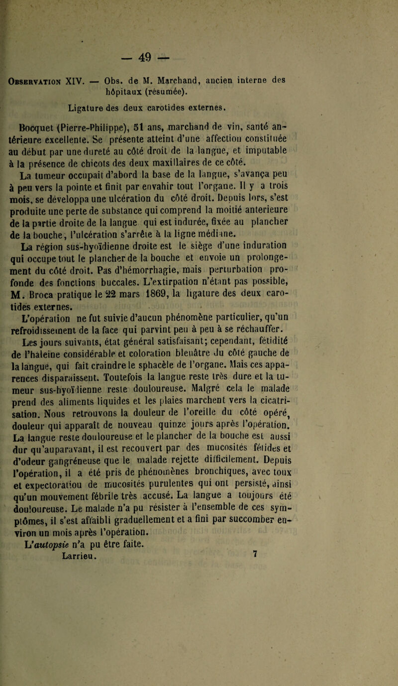 hôpitaux (résumée). Ligature des deux carotides externes. Bocquet (Pierre-Philippe), 51 ans, marchand de vin, santé an¬ térieure excellente. Se présente atteint d’une affection constituée au début par une dureté au côté droit de la langue, et imputable à la présence de chicots des deux maxillaires de ce côté. La tumeur occupait d’abord la base de la langue, s’avança peu à peu vers la pointe et finit par envahir tout l’organe. Il y a trois mois, se développa une ulcération du côté droit. Depuis lors, s’est produite une perte de substance qui comprend la moitié anterieure de la partie droite de la langue qui est indurée, fixée au plancher de la bouche, l’ulcération s’arrête à la ligne médiane. La région sus-hyoïdienne droite est le siège d’une induration qui occupe tout le plancher de la bouche et envoie un prolonge¬ ment du côté droit. Pas d’hémorrhagie, mais perturbation pro¬ fonde des fonctions buccales. L’extirpation n’étant pas possible, M. Broca pratique le 22 mars 1869,1a ligature des deux caro¬ tides externes. L'opération ne fut suivie d’aucun phénomène particulier, qu’un refroidissement de la face qui parvint peu à peu à se réchauffer. Les jours suivants, état général satisfaisant; cependant, fétidité de l’haleine considérable et coloration bleuâtre du côté gauche de la langue, qui fait craindre le sphacèle de l’organe. Mais ces appa¬ rences disparaissent. Toutefois la langue reste très dure et la tu¬ meur sus-hyoïdienne reste douloureuse. Malgré cela le malade prend des aliments liquides et les plaies marchent vers la cicatri¬ sation. Nous retrouvons la douleur de l’oreille du côté opéré, douleur qui apparaît de nouveau quinze jours après l’opération. La langue reste douloureuse et le plancher de la bouche est aussi dur qu’auparavant, il est recouvert par des mucosités fétides et d’odeur gangréneuse que le malade rejette difficilement. Depuis l’opération, il a été pris de phénomènes bronchiques, avec toux et expectoratiou de mucosités purulentes qui ont persisté, ainsi qu’un mouvement fébrile très accusé. La langue a toujours été douloureuse. Le malade n’a pu résister à l’ensemble de ces sym¬ ptômes, il s’est affaibli graduellement et a fini par succomber en¬ viron un mois après l’opération. L * autopsie n’a pu être faite. Larrieu. ?