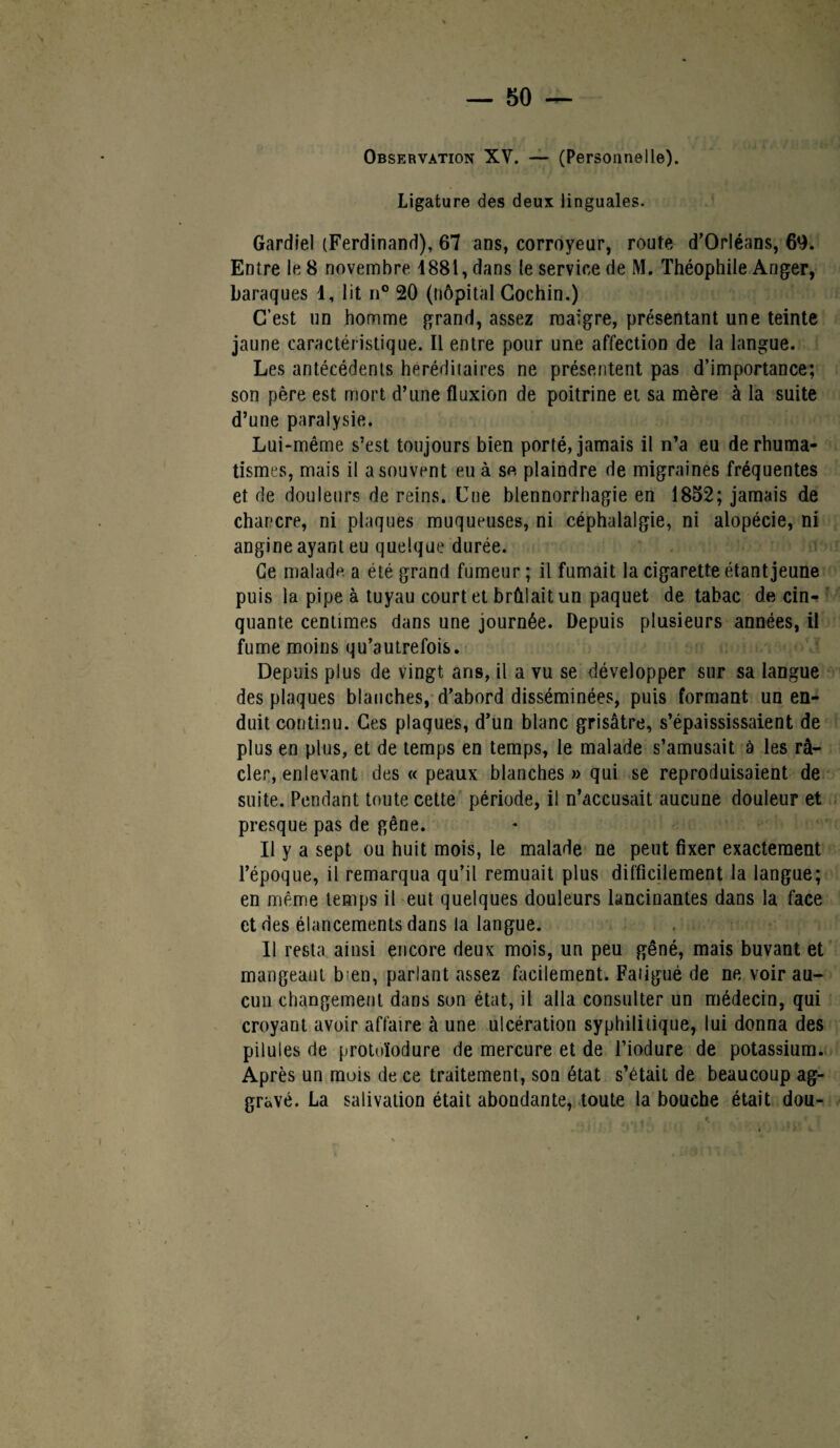 Observation XV. — (Personnelle). Ligature des deux linguales. Gardiel (Ferdinand), 67 ans, corroyeur, roule d’Orléans, 69. Entre le 8 novembre 4881, dans le service de M. Théophile Arjger, baraques 1, lit n° 20 (Hôpital Gochin.) C’est un homme grand, assez maigre, présentant une teinte jaune caractéristique. Il entre pour une affection de la langue. Les antécédents héréditaires ne présentent pas d’importance; son père est mort d’une fluxion de poitrine et sa mère à la suite d’une paralysie. Lui-même s’est toujours bien porté, jamais il n’a eu de rhuma¬ tismes, mais il a souvent eu à se plaindre de migraines fréquentes et de douleurs de reins. Une blennorrhagie en 1852; jamais de chancre, ni plaques muqueuses, ni céphalalgie, ni alopécie, ni angine ayant eu quelque durée. Ce malade a été grand fumeur ; il fumait la cigarette étant jeune puis la pipe à tuyau court et brûlait un paquet de tabac de cin¬ quante centimes dans une journée. Depuis plusieurs années, il fume moins qu’autrefois. Depuis plus de vingt ans, il a vu se développer sur sa langue des plaques blanches, d’abord disséminées, puis formant un en¬ duit continu. Ces plaques, d’un blanc grisâtre, s’épaississaient de plus en plus, et de temps en temps, le malade s’amusait à les rà- cler, enlevant des « peaux blanches » qui se reproduisaient de suite. Pendant toute cette période, il n’accusait aucune douleur et presque pas de gêne. Il y a sept ou huit mois, le malade ne peut fixer exactement l’époque, il remarqua qu’il remuait plus difficilement la langue; en même temps il eut quelques douleurs lancinantes dans la face et des élancements dans la langue. Il resta ainsi encore deux mois, un peu gêné, mais buvant et mangeant b;en, parlant assez facilement. Fatigué de ne voir au¬ cun changement dans son état, il alla consulter un médecin, qui croyant avoir affaire à une ulcération syphilitique, lui donna des pilules de protoïodure de mercure et de l’iodure de potassium. Après un mois de ce traitement, son état s’était de beaucoup ag¬ gravé. La salivation était abondante, toute la bouche était dou-