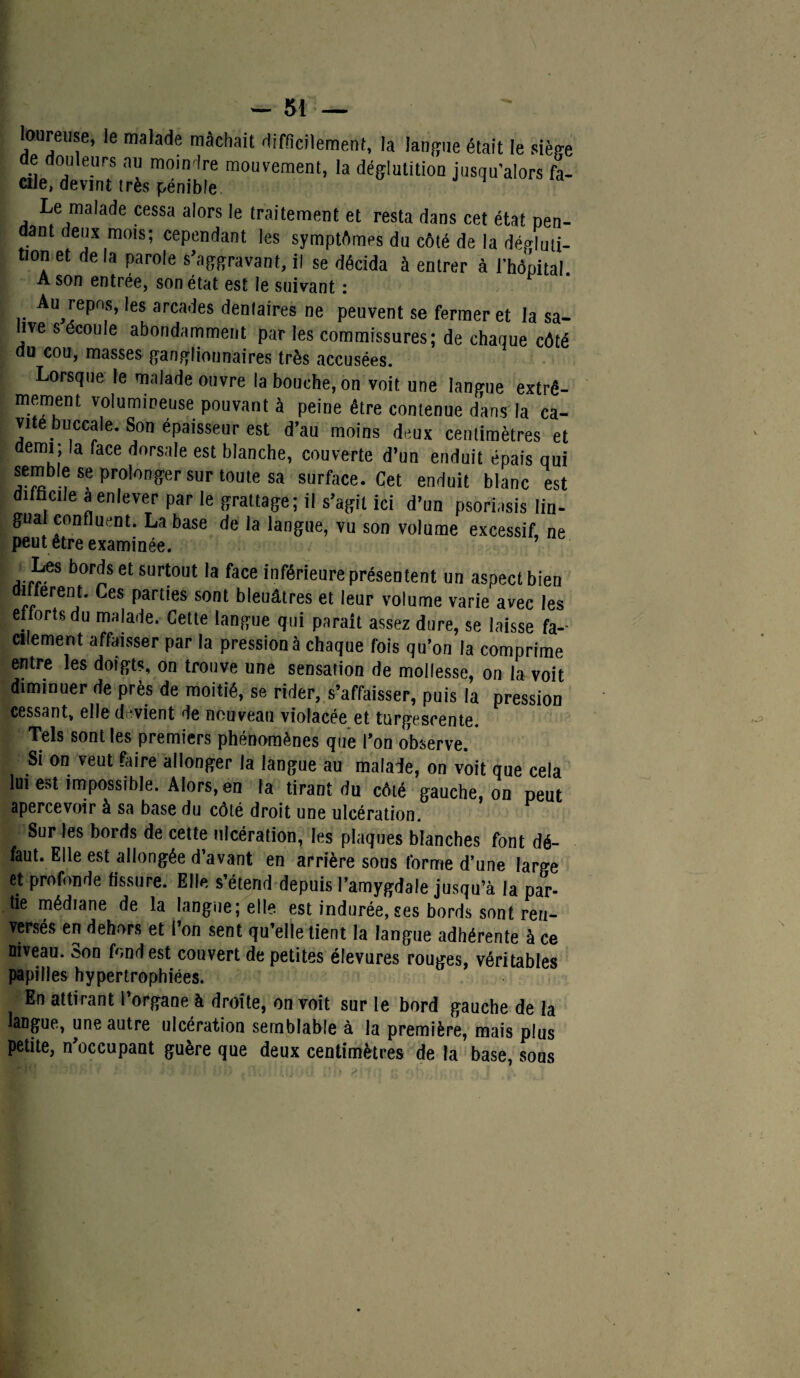 loureuse, le malade mâchait difficilement, la langue était le siège de douleurs au moindre mouvement, la déglutition jusqu’alors fa¬ cile, devint très pénible Le malade cessa alors le traitement et resta dans cet état pen¬ dant deux mois; cependant les symptômes du côté de la dégluti¬ tion et de la parole s'aggravant, il se décida à entrer à l’hôpital A son entrée, son état est le suivant : Au^repos, les arcades dentaires ne peuvent se fermer et la sa¬ lve s écoulé abondamment par les commissures; de chaque côté du cou, masses ganglionnaires très accusées. Lorsque le malade ouvre la bouche, on voit une langue extrê¬ mement volumineuse pouvant à peine être contenue dans la ca¬ vité buccale. Son épaisseur est d’au moins deux centimètres et demi; la face dorsale est blanche, couverte d’un enduit épais qui semble se prolonger sur toute sa surface. Cet enduit blanc est difficile a enlever par le grattage; il s’agit ici d’un psoriasis lin¬ gual confluent. La base de la langue, vu son volume excessif, ne peut être examinée. Les bords et surtout la face inférieure présentent un aspect bien different. Ces parties sont bleuâtres et leur volume varie avec les efforts du malade. Cette tangue qui parait assez dure, se laisse fa¬ cilement affaisser par la pression à chaque fois qu’on la comprime entre les doigts, on trouve une sensation de mollesse, on la voit diminuer de près de moitié, se rider, s’affaisser, puis la pression cessant, elle devient de nouveau violacée et turgescente. Tels sont les premiers phénomènes que l’on observe. * Si on veut faire allonger la langue au malade, on voit que cela lui e»t impossible. Alors, en la tirant du côté gauche, on peut apercevoir à sa base du côté droit une ulcération. Sur les bords de cette ulcération, les plaques blanches font dé¬ faut. Elle est allongée d’avant en arrière sous forme d’une large et profonde fissure. Elle s’étend depuis l’amygdale jusqu’à la par- tie médiane de la langue; elle est indurée, ses bords sont ren¬ versés en dehors et l’on sent qu’elle tient la langue adhérente à ce niveau. Son fond est couvert de petites élevures rouges, véritables papilles hypertrophiées. En attirant l’organe à droite, on voit sur le bord gauche de la langue, une autre ulcération semblable à la première, mais plus petite, n'occupant guère que deux centimètres de la base, sous