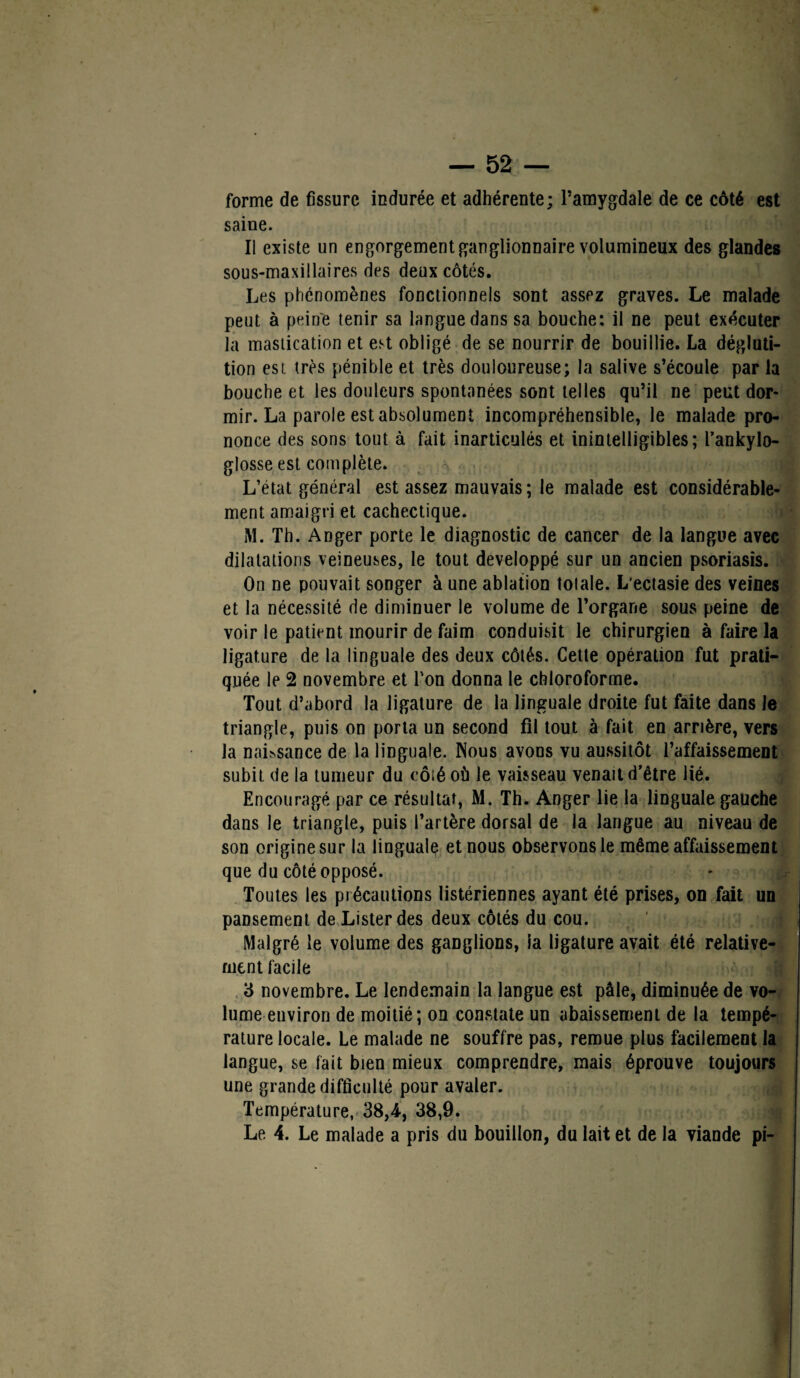 forme de fissure indurée et adhérente; l’amygdale de ce côté est saine. Il existe un engorgement ganglionnaire volumineux des glandes sous-maxillaires des deux côtés. Les phénomènes fonctionnels sont assez graves. Le malade peut à peine tenir sa langue dans sa bouche: il ne peut exécuter la mastication et est obligé de se nourrir de bouillie. La dégluti¬ tion est très pénible et très douloureuse; la salive s’écoule par la bouche et les douleurs spontanées sont telles qu’il ne peut dor¬ mir. La parole est absolument incompréhensible, le malade pro¬ nonce des sons tout à fait inarticulés et inintelligibles; l’ankylo- glosse est complète. L’état général est assez mauvais ; le malade est considérable¬ ment amaigri et cachectique. M. Th. Anger porte le diagnostic de cancer de la langue avec dilatations veineuses, le tout développé sur un ancien psoriasis. On ne pouvait songer à une ablation totale. L’ectasie des veines et la nécessité de diminuer le volume de l’organe sous peine de voir le patient mourir de faim conduisit le chirurgien à faire la ligature de la linguale des deux côtés. Cette opération fut prati¬ quée le 2 novembre et l'on donna le chloroforme. Tout d’abord la ligature de la linguale droite fut faite dans le triangle, puis on porta un second fil tout à fait en arrière, vers la naissance de la linguale. Nous avons vu aussitôt l’affaissement subit de la tumeur du côiéoù le vaisseau venait d’être lié. Encouragé par ce résultat, M. Th. Anger lie la linguale gauche dans le triangle, puis l’artère dorsal de la langue au niveau de son origine sur la linguale et nous observons le même affaissement que du côté opposé. Toutes les précautions listériennes ayant été prises, on fait un pansement de Lister des deux côtés du cou. Malgré le volume des ganglions, la ligature avait été relative¬ ment facile 3 novembre. Le lendemain la langue est pâle, diminuée de vo¬ lume environ de moitié; on constate un abaissement de la tempé¬ rature locale. Le malade ne souffre pas, remue plus facilement la langue, se fait bien mieux comprendre, mais éprouve toujours une grande difficulté pour avaler. Température, 38,4, 38,9. Le 4. Le malade a pris du bouillon, du lait et de la viande pi-