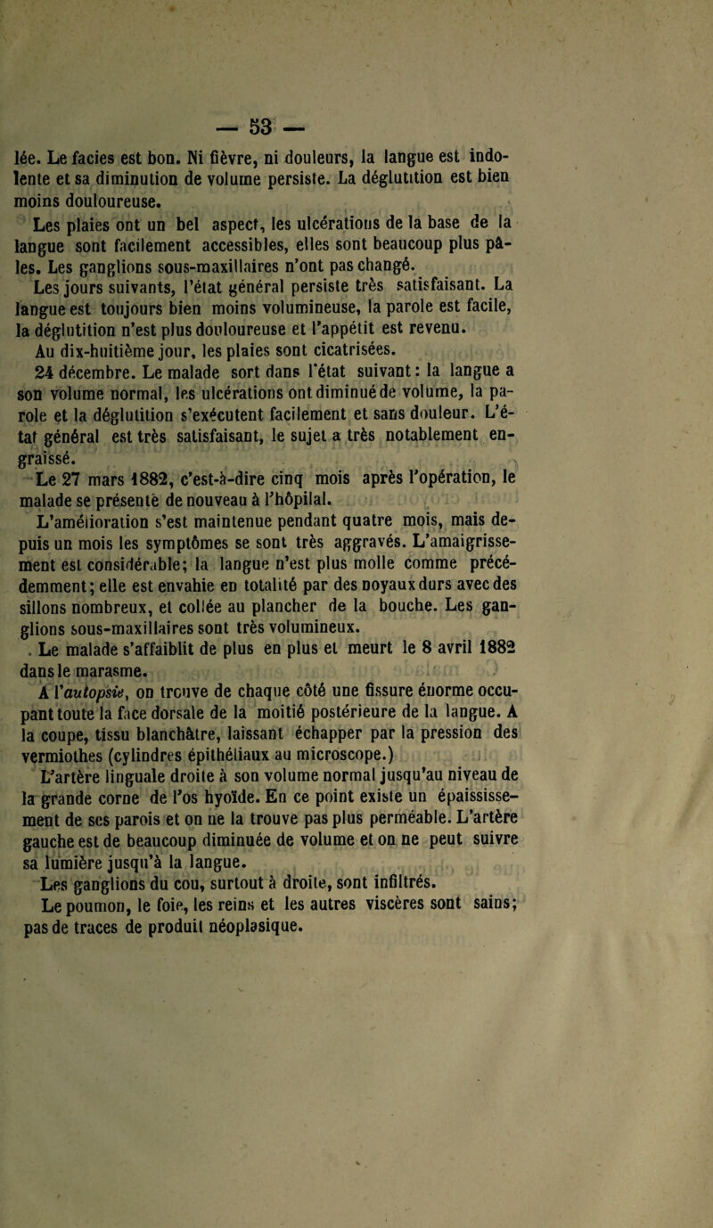lée. Le faciès est bon. Ni fièvre, ni douleurs, la langue est indo¬ lente et sa diminution de volume persiste. La déglutition est bien moins douloureuse. Les plaies ont un bel aspect, les ulcérations de la base de la langue sont facilement accessibles, elles sont beaucoup plus pâ¬ les. Les ganglions sous-maxillaires n’ont pas changé. Les jours suivants, l’état général persiste très satisfaisant. La langue est toujours bien moins volumineuse, la parole est facile, la déglutition n’est plus douloureuse et l’appétit est revenu. Au dix-huitième jour, les plaies sont cicatrisées. 24 décembre. Le malade sort dans l'état suivant : la langue a son volume normal, les ulcérations ont diminué de volume, la pa¬ role et la déglutition s’exécutent facilement et sans douleur. L’é¬ tat général est très satisfaisant, le sujet a très notablement en¬ graissé. Le 27 mars 1882, c’est-à-dire cinq mois après l’opération, le malade se présenté de nouveau à l’hôpilal. L’améiioration s’est maintenue pendant quatre mois, mais de¬ puis un mois les symptômes se sont très aggravés. L’amaigrisse¬ ment est considérable; la langue n’est plus molle comme précé¬ demment; elle est envahie eD totalité par des noyaux durs avec des sillons nombreux, et collée au plancher de la bouche. Les gan¬ glions sous-maxillaires sont très volumineux. . Le malade s’affaiblit de plus en plus et meurt le 8 avril 1882 dans le marasme. À Y autopsie, on trcuve de chaque côté une fissure énorme occu¬ pant toute la face dorsale de la moitié postérieure de la langue. A la coupe, tissu blanchâtre, laissant échapper par la pression des vermiothes (cylindres épithéliaux au microscope.) L’artère linguale droite à son volume normal jusqu’au niveau de la grande corne de l’os hyoïde. En ce point existe un épaississe¬ ment de ses parois et on ne la trouve pas plus perméable. L’artère gauche est de beaucoup diminuée de volume et on ne peut suivre sa lumière jusqu’à la langue. Les ganglions du cou, surtout à droite, sont infiltrés. Le poumon, le foie, les reins et les autres viscères sont sains; pas de traces de produit néoplasique.