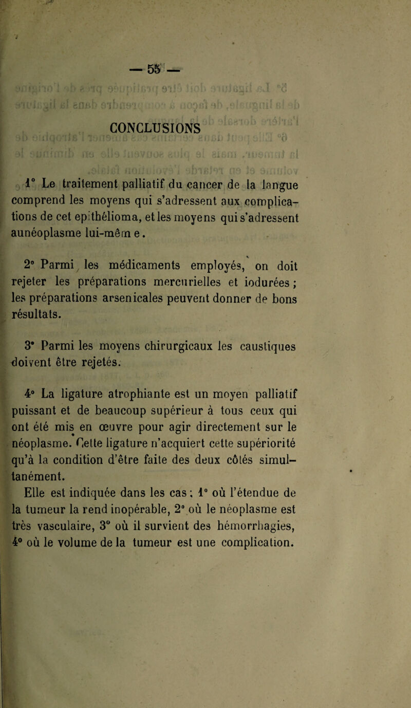 CONCLUSIONS HïHî f'î.tir?' •>; eiiiiü I' : . .. °o 1° Le traitement palliatif du cancer de la langue comprend les moyens qui s’adressent aux complica¬ tions de cet epithêlioma, et les moyens qui s’adressent aunéoplasme lui-mêrn e. 2° Parmi les médicaments employés, on doit rejeter les préparations mercurielles et indurées; les préparations arsenicales peuvent donner de bons résultats. 3* Parmi les moyens chirurgicaux les caustiques doivent être rejetés. 4° La ligature atrophiante est un moyen palliatif puissant et de beaucoup supérieur à tous ceux qui ont été mis en œuvre pour agir directement sur le néoplasme. Cette ligature n’acquiert cette supériorité qu’à la condition d’être faite des deux côtés simul¬ tanément. Elle est indiquée dans les cas ; 1° où l’étendue de la tumeur la rend inopérable, 2° où le néoplasme est très vasculaire, 3° où il survient des hémorrhagies, 4° où le volume de la tumeur est une complication.