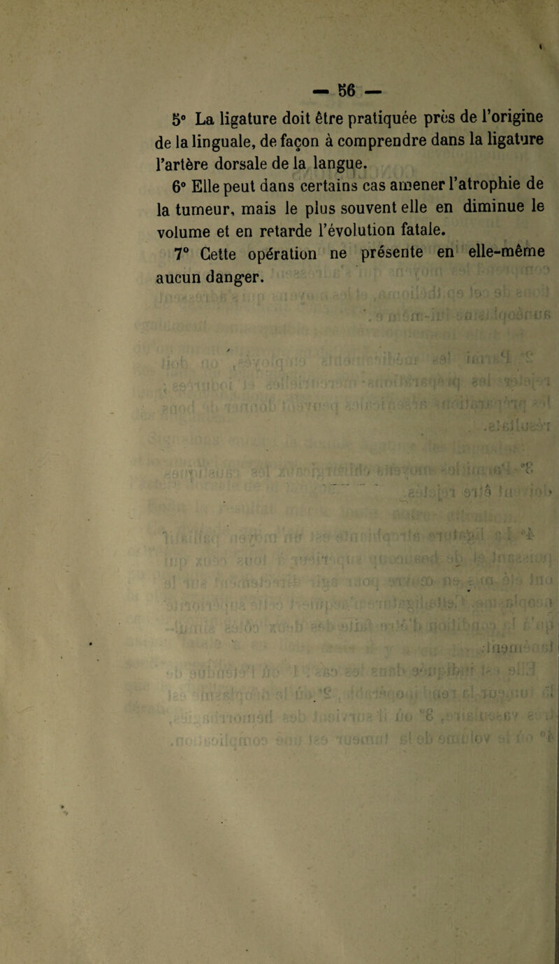 I — 86 — 5° La ligature doit être pratiquée près de l’origine de la linguale, de façon à comprendre dans la ligature l’artère dorsale de la langue. 6° Elle peut dans certains cas amener l’atrophie de la tumeur, mais le plus souvent elle en diminue le volume et en retarde l’évolution fatale. 7° Cette opération ne présente en elle-même aucun dang*er. C * » A * t * j] Îî:>f c