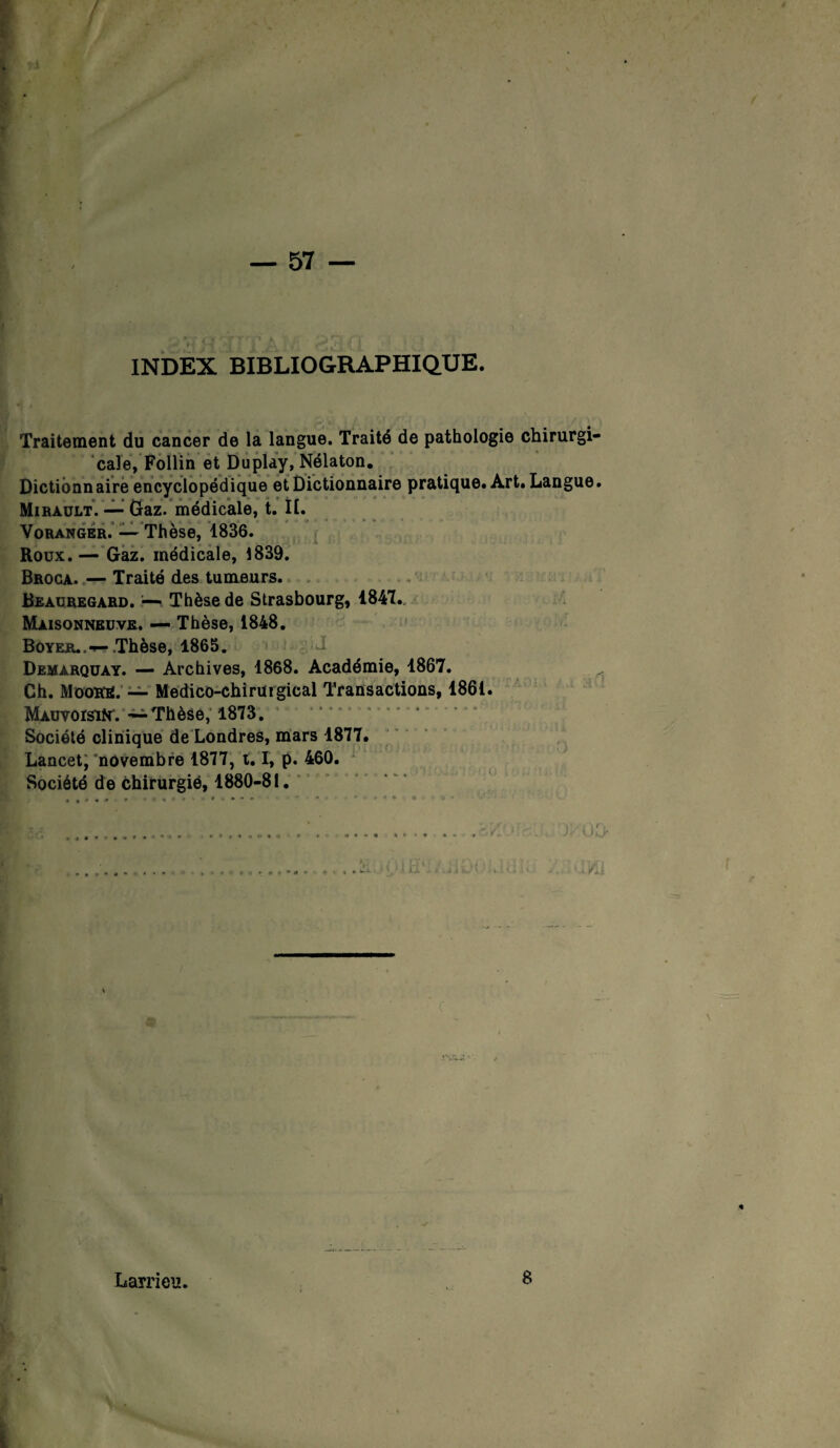 INDEX BIBLIOGRAPHIQUE. Traitement du cancer de la langue. Traité de pathologie chirurgi- cale, Follin et Duplay, Nélaton. Dictionnaire encyclopédique et Dictionnaire pratique. Art. Langue. Miràult. — Gaz. médicale, t. II. Voranger. — Thèse, 1836. Roux.— Gaz. médicale, 1839. Broca. — Traité des tumeurs. Beauregard. — Thèse de Strasbourg, 1841. Maisonneuve. — Thèse, 1848. Boyer.. •*- .Thèse, 1865. Demarquay. — Archives, 1868. Académie, 1867. Ch. MooKE. — Médico-chirurgical Transactions, 1861. MAuvorsifr. ~ Thèse, 1873. Société clinique de Londres, mars 1877. Lancet, novembre 1877, 1. 1, p. 460. Société de chirurgié, 1880-81. . .. . . » * * * * * • « % 1 # r- * r, ► « » > ! H': Larrieu. 8