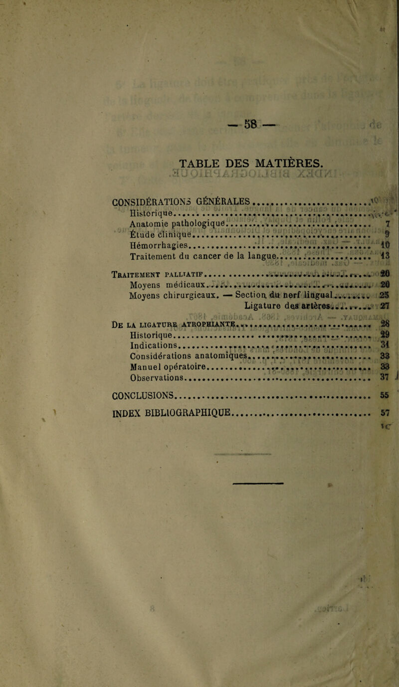 « TABLE DES MATIERES. Di LAÏ/. il rJ( / . ? ci ! ci X&CÎ '/l CONSIDÉRATIONS GÉNÉRALES \Q Historique.'...... Anatomie pathologique.... 7 Étude clinique.... 9 Hémorrhagies..’........ 10 Traitement du cancer de la langue..... 13 , i •.. i/ • v.. >; Traitement palltatif..... 20 Moy en s ni edicaux*.......................«.. *« .. 20 Moyens chirurgicaux. — Section du nerf lingual.... 25 Ligature des artères.27 fi. . '’Od* À .Yj-.VjQ: : De la ligature atrophiant?..,.., 1 v D i ‘ ‘1 • J i î« i l *) i J. i . > Historique »••••••••••••••••• • Indications.... • • • • •'•■* • • •, < 1 y .■ » ■ 1 t B • Où »••••••••••«»», Au .. 31 Considérations anatomiques... i... t--7 : /lUk: Manuel opératoire.. Observations.. CONCLUSIONS. 55 INDEX BIBLIOGRAPHIQUE. 57 u: