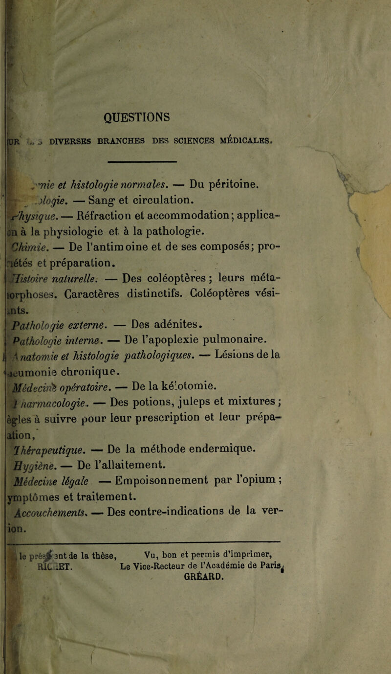 QUESTIONS UR j DIVERSES BRANCHES DES SCIENCES MEDICALES. /nie et histologie normales. — Du péritoine. I» ologie. — Sang et circulation. Physique. — Réfraction et accommodation; applica- on à la physiologie et à la pathologie. Chimie. — De l’antimoine et de ses composés; pro- îétés et préparation. Jlistoire naturelle. — Des coléoptères ; leurs méta- lorphoses. Caractères distinctifs. Coléoptères vési- mts. Pathologie externe. — Des adénites. Pathologie interne. — De l’apoplexie pulmonaire. I K natomie et histologie pathologiques. — Lésions de la icumonie chronique. Médecink opératoire. — De la kélotomie, i iiarmacologie. — Des potions, juleps et mixtures ; ègles à suivre pour leur prescription et leur prépa- ation, Thérapeutique. — De la méthode endermique. Hygiène. — De l’allaitement. I Médecine légale —Empoisonnement par l’opium ; ymptômes et traitement. Accouchements. — Des contre-indications de la ver- ion. , le prêsjbnt de la thèse, Vu, bon et permis d’imprimer, Rit. .ET. Le Vice-Recteur de l’Académie de Paris^ GRÉARD.