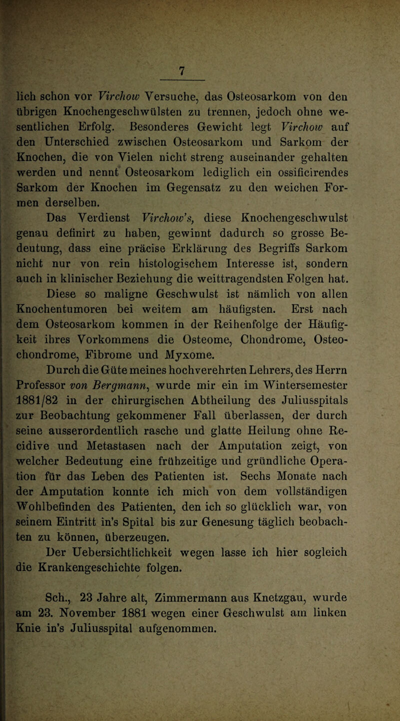 lieh schon vor Virchow Versuche, das Osteosarkom von den übrigen Knochengeschwülsten zu trennen, jedoch ohne we¬ sentlichen Erfolg. Besonderes Gewicht legt Virchow auf den Unterschied zwischen Osteosarkom und Sarkom der Knochen, die von Vielen nicht streng auseinander gehalten werden und nennt Osteosarkom lediglich ein ossificirendes Sarkom der Knochen im Gegensatz zu den weichen For¬ men derselben. Das Verdienst Virchow’s, diese Knochengeschwulst genau definirt zu haben, gewinnt dadurch so grosse Be¬ deutung, dass eine präcise Erklärung des Begriffs Sarkom nicht nur von rein histologischem Interesse ist, sondern auch in klinischer Beziehung die weittragendsten Folgen hat. Diese so maligne Geschwulst ist nämlich von allen Knochentumoren bei weitem am häutigsten. Erst nach dem Osteosarkom kommen in der Reihenfolge der Häufig¬ keit ihres Vorkommens die Osteome, Chondrome, Osteo¬ chondrome, Fibrome und Myxome. Durch die Güte meines hochverehrten Lehrers, des Herrn Professor von Bergmann, wurde mir ein im Wintersemester 1881/82 in der chirurgischen Abtheilung des Juliusspitals zur Beobachtung gekommener Fall überlassen, der durch seine ausserordentlich rasche und glatte Heilung ohne Re- cidive und Metastasen nach der Amputation zeigt, von welcher Bedeutung eine frühzeitige und gründliche Opera¬ tion für das Leben des Patienten ist. Sechs Monate nach der Amputation konnte ich mich von dem vollständigen Wohlbefinden des Patienten, den ich so glücklich war, von seinem Eintritt in’s Spital bis zur Genesung täglich beobach¬ ten zu können, überzeugen. Der Uebersichtlichkeit wegen lasse ich hier sogleich die Krankengeschichte folgen. Sch., 23 Jahre alt, Zimmermann aus Knetzgau, wurde am 23. November 1881 wegen einer Geschwulst am linken Knie in’s Juliusspital aufgenommen.