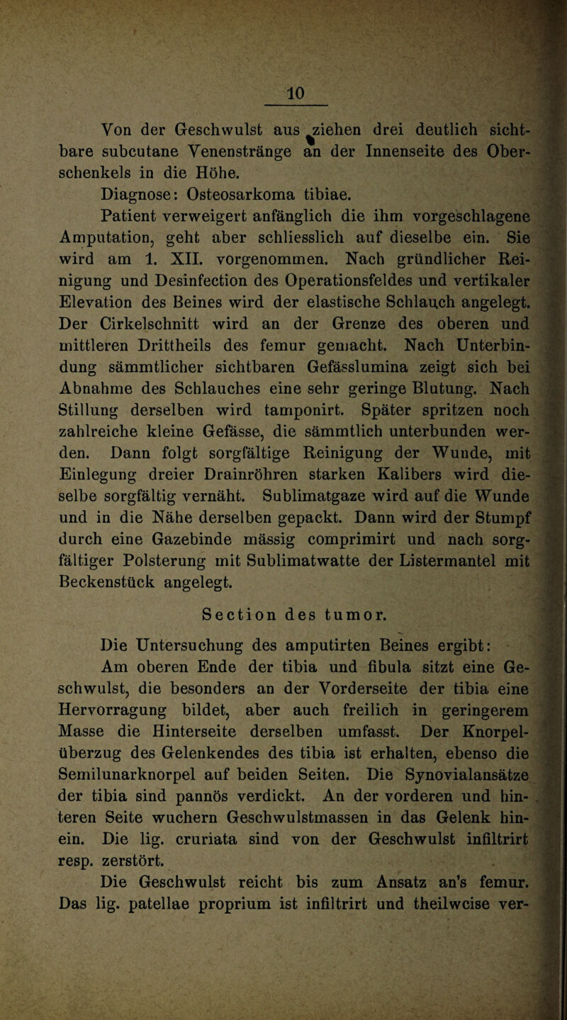 Von der Geschwulst aus ^ziehen drei deutlich sicht¬ bare subcutane Venenstränge an der Innenseite des Ober¬ schenkels in die Höhe. Diagnose: Osteosarkoma tibiae. Patient verweigert anfänglich die ihm vorgeschlagene Amputation, geht aber schliesslich auf dieselbe ein. Sie wird am 1. XII. vorgenommen. Nach gründlicher Rei¬ nigung und Desinfection des Operationsfeldes und vertikaler Elevation des Beines wird der elastische Schlauch angelegt. Der Cirkelschnitt wird an der Grenze des oberen und mittleren Drittheils des femur gemacht. Nach Unterbin¬ dung sämmtlicher sichtbaren Gefässlumina zeigt sich bei Abnahme des Schlauches eine sehr geringe Blutung. Nach Stillung derselben wird tamponirt. Später spritzen noch zahlreiche kleine Gefässe, die sämmtlich unterbunden wer¬ den. Dann folgt sorgfältige Reinigung der Wunde, mit Einlegung dreier Drainröhren starken Kalibers wird die¬ selbe sorgfältig vernäht. Sublimatgaze wird auf die Wunde und in die Nähe derselben gepackt. Dann wird der Stumpf durch eine Gazebinde mässig comprimirt und nach sorg¬ fältiger Polsterung mit Sublimatwatte der Listermantel mit Beckenstück angelegt. Section des tumor. Die Untersuchung des amputirten Beines ergibt: Am oberen Ende der tibia und fibula sitzt eine Ge¬ schwulst, die besonders an der Vorderseite der tibia eine Hervorragung bildet, aber auch freilich in geringerem Masse die Hinterseite derselben umfasst. Der Knorpel¬ überzug des Gelenkendes des tibia ist erhalten, ebenso die Semilunarknorpel auf beiden Seiten. Die Synovialansätze der tibia sind pannös verdickt. An der vorderen und hin¬ teren Seite wuchern Geschwulstmassen in das Gelenk hin¬ ein. Die lig. cruriata sind von der Geschwulst infiltrirt resp. zerstört. Die Geschwulst reicht bis zum Ansatz an’s femur. Das lig. patellae proprium ist infiltrirt und theilweise ver-