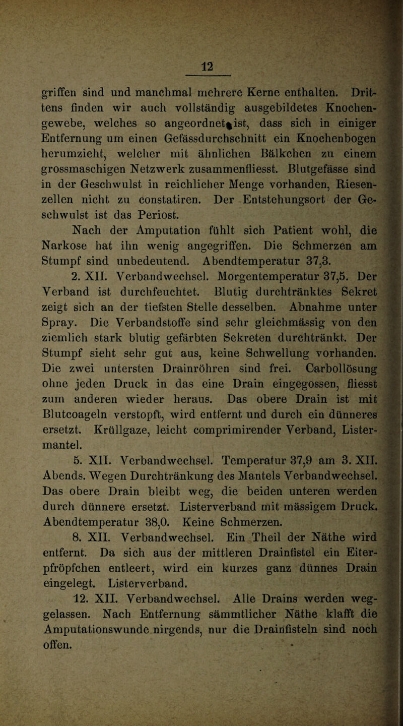 griffen sind und manchmal mehrere Kerne enthalten. Drit¬ tens finden wir auch vollständig ausgebildetes Knochen¬ gewebe, welches so angeordnet^ist, dass sich in einiger Entfernung um einen Gefässdurchschnitt ein Knochenbogen herumzieht, welcher mit ähnlichen Bälkchen zu einem grossmaschigen Netzwerk zusammenfliesst. Blutgefässe sind in der Geschwulst in reichlicher Menge vorhanden, Riesen¬ zellen nicht zu constatiren. Der Entstehungsort der Ge¬ schwulst ist das Periost. Nach der Amputation fühlt sich Patient wohl, die Narkose hat ihn wenig angegriffen. Die Schmerzen am Stumpf sind unbedeutend. Abendtemperatur 37,3. 2. XII. Verbandwechsel. Morgentemperatur 37,5. Der Verband ist durchfeuchtet. Blutig durchtränktes Sekret zeigt sich an der tiefsten Stelle desselben. Abnahme unter Spray. Die Verbandstoffe sind sehr gleichmässig von den ziemlich stark blutig gefärbten Sekreten durchtränkt. Der Stumpf sieht sehr gut aus, keine Schwellung vorhanden. Die zwei untersten Drainröhren sind frei. Carbollösung ohne jeden Druck in das eine Drain eingegossen, fliesst zum anderen wieder heraus. Das obere Drain ist mit Blutcoageln verstopft, wird entfernt und durch ein dünneres ersetzt. Kriillgaze, leicht comprimirender Verband, Lister- mantel. 5. XII. Verbandwechsel. Temperatur 37,9 am 3. XII. Abends. Wegen Durchtränkung des Mantels Verbandwechsel. Das obere Drain bleibt weg, die beiden unteren werden durch dünnere ersetzt. Listerverband mit mässigem Druck. Abendtemperatur 38,0. Keine Schmerzen. 8. XII. Verbandwechsel. Ein Theil der Näthe wird entfernt. Da sich aus der mittleren Draintistel ein Eiter- pfröpfchen entleert, wird ein kurzes ganz dünnes Drain eingelegt. Listerverband. 12. XII. Verbandwechsel. Alle Drains werden weg¬ gelassen. Nach Entfernung sämmtlicher Näthe klafft die Amputationswunde nirgends, nur die Drainfisteln sind noch offen.