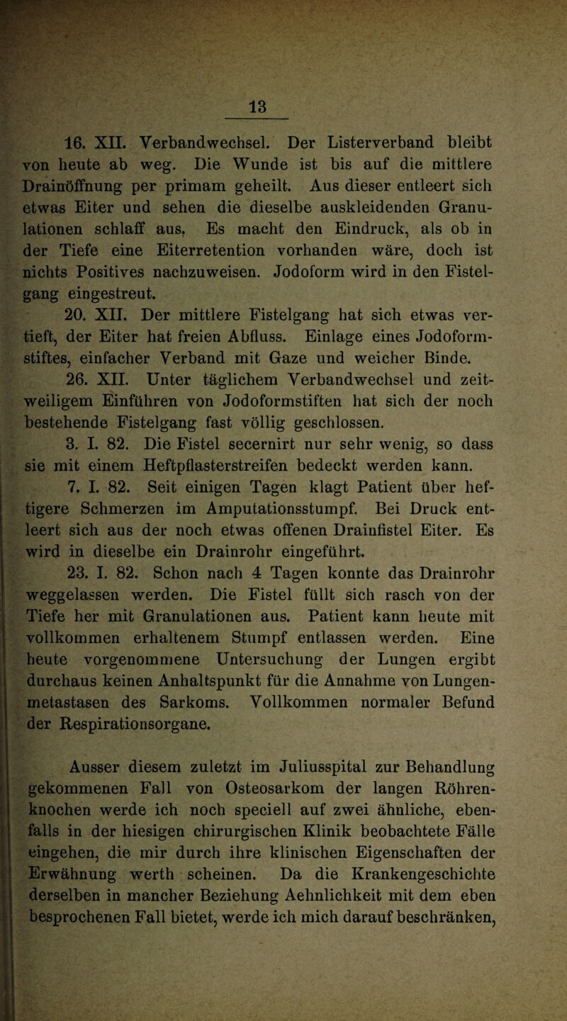 16. XII. Verbandwechsel. Der Listerverband bleibt von heute ab weg. Die Wunde ist bis auf die mittlere Drainöffnung per primam geheilt. Aus dieser entleert sich etwas Eiter und sehen die dieselbe auskleidenden Granu¬ lationen schlaff aus. Es macht den Eindruck, als ob in der Tiefe eine Eiterretention vorhanden wäre, doch ist nichts Positives nachzuweisen. Jodoform wird in den Fistel¬ gang eingestreut. 20. XII. Der mittlere Fistelgang hat sich etwas ver¬ tieft, der Eiter hat freien Abfluss. Einlage eines Jodoform¬ stiftes, einfacher Verband mit Gaze und weicher Binde. 26. XII. Unter täglichem Verbandwechsel und zeit¬ weiligem Einfuhren von Jodoformstiften hat sich der noch bestehende Fistelgang fast völlig geschlossen. 3. I. 82. Die Fistel secernirt nur sehr wenig, so dass sie mit einem Heftpflasterstreifen bedeckt werden kann. 7. I. 82. Seit einigen Tagen klagt Patient über hef¬ tigere Schmerzen im Amputationsstumpf. Bei Druck ent¬ leert sich aus der noch etwas offenen Drainfistel Eiter. Es wird in dieselbe ein Drainrohr eingeführt. 23. I. 82. Schon nach 4 Tagen konnte das Drainrohr weggelassen werden. Die Fistel füllt sich rasch von der Tiefe her mit Granulationen aus. Patient kann heute mit vollkommen erhaltenem Stumpf entlassen werden. Eine heute vorgenommene Untersuchung der Lungen ergibt durchaus keinen Anhaltspunkt für die Annahme von Lungen¬ metastasen des Sarkoms. Vollkommen normaler Befund der Respirationsorgane. Ausser diesem zuletzt im Juliusspital zur Behandlung gekommenen Fall von Osteosarkom der langen Röhren¬ knochen werde ich noch speciell auf zwei ähnliche, eben¬ falls in der hiesigen chirurgischen Klinik beobachtete Fälle eingehen, die mir durch ihre klinischen Eigenschaften der Erwähnung werth scheinen. Da die Krankengeschichte derselben in mancher Beziehung Aehnlichkeit mit dem eben besprochenen Fall bietet, werde ich mich darauf beschränken,
