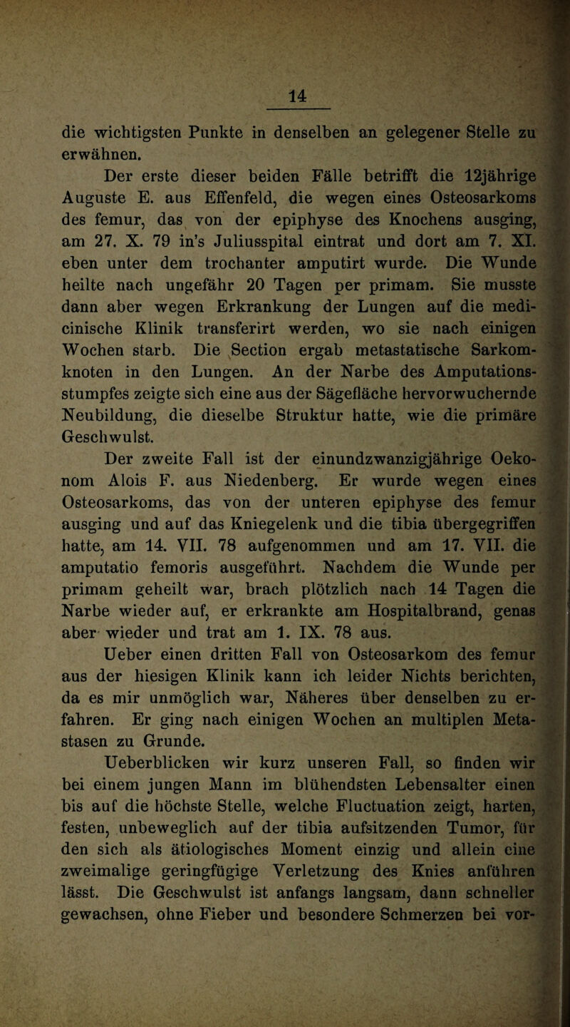 die wichtigsten Punkte in denselben an gelegener Stelle zu erwähnen. Der erste dieser beiden Fälle betrifft die 12jährige Auguste E. aus Effenfeld, die wegen eines Osteosarkoms des femur, das von der epiphyse des Knochens ausging, am 27. X. 79 in’s Juliusspital eintrat und dort am 7. XI. eben unter dem trochanter amputirt wurde. Die Wunde heilte nach ungefähr 20 Tagen per primam. Sie musste dann aber wegen Erkrankung der Lungen auf die medi- cinische Klinik transferirt werden, wo sie nach einigen Wochen starb. Die Section ergab metastatische Sarkom¬ knoten in den Lungen. An der Narbe des Amputations¬ stumpfes zeigte sich eine aus der Sägefläche hervorwuchernde Neubildung, die dieselbe Struktur hatte, wie die primäre Geschwulst. Der zweite Fall ist der einundzwanzigjährige Oeko- nom Alois F. aus Niedenberg. Er wurde wegen eines Osteosarkoms, das von der unteren epiphyse des femur ausging und auf das Kniegelenk und die tibia tibergegriffen hatte, am 14. VII. 78 aufgenommen und am 17. VII. die amputatio femoris ausgeführt. Nachdem die Wunde per primam geheilt war, brach plötzlich nach 14 Tagen die Narbe wieder auf, er erkrankte am Hospitalbrand, genas aber wieder und trat am 1. IX. 78 aus. Ueber einen dritten Fall von Osteosarkom des femur aus der hiesigen Klinik kann ich leider Nichts berichten, da es mir unmöglich war, Näheres über denselben zu er¬ fahren. Er ging nach einigen Wochen an multiplen Meta¬ stasen zu Grunde. Ueberblicken wir kurz unseren Fall, so finden wir bei einem jungen Mann im blühendsten Lebensalter einen bis auf die höchste Stelle, welche Fluctuation zeigt, harten, festen, unbeweglich auf der tibia aufsitzenden Tumor, für den sich als ätiologisches Moment einzig und allein eine zweimalige geringfügige Verletzung des Knies anführen lässt. Die Geschwulst ist anfangs langsam, dann schneller gewachsen, ohne Fieber und besondere Schmerzen bei vor-