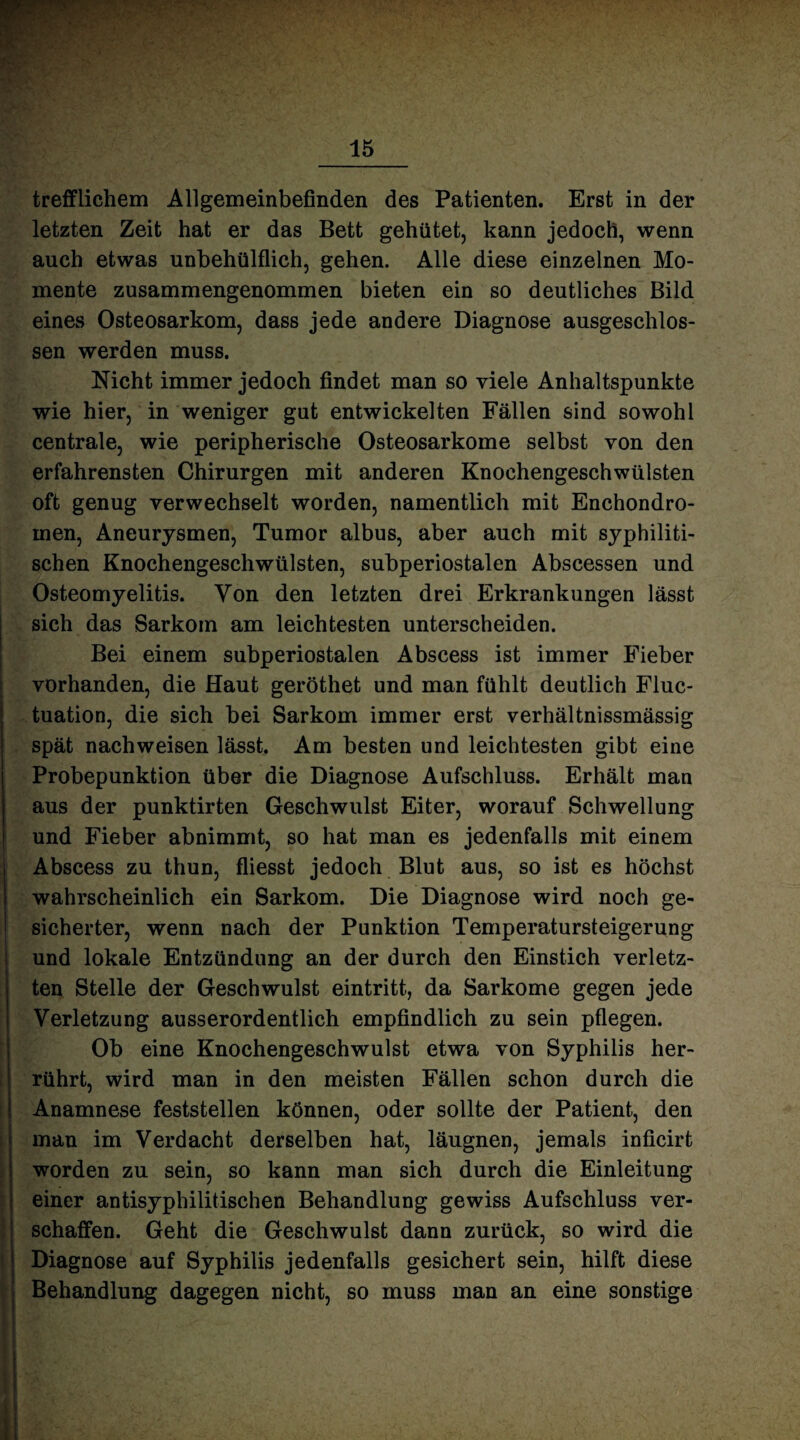 trefflichem Allgemeinbefinden des Patienten. Erst in der letzten Zeit hat er das Bett gehütet, kann jedoch, wenn auch etwas unbehülflich, gehen. Alle diese einzelnen Mo¬ mente zusammengenommen bieten ein so deutliches Bild eines Osteosarkom, dass jede andere Diagnose ausgeschlos¬ sen werden muss. Nicht immer jedoch findet man so viele Anhaltspunkte wie hier, in weniger gut entwickelten Fällen sind sowohl centrale, wie peripherische Osteosarkome selbst von den erfahrensten Chirurgen mit anderen Knochengeschwülsten oft genug verwechselt worden, namentlich mit Enchondro- men, Aneurysmen, Tumor albus, aber auch mit syphiliti¬ schen Knochengeschwülsten, subperiostalen Abscessen und Osteomyelitis. Yon den letzten drei Erkrankungen lässt sich das Sarkom am leichtesten unterscheiden. Bei einem subperiostalen Abscess ist immer Fieber vorhanden, die Haut geröthet und man fühlt deutlich Fluc- tuation, die sich bei Sarkom immer erst verhältnissmässig spät nachweisen lässt. Am besten und leichtesten gibt eine Probepunktion über die Diagnose Aufschluss. Erhält man aus der punktirten Geschwulst Eiter, worauf Schwellung und Fieber abnimmt, so hat man es jedenfalls mit einem Abscess zu thun, fliesst jedoch Blut aus, so ist es höchst wahrscheinlich ein Sarkom. Die Diagnose wird noch ge¬ sicherter, wenn nach der Punktion Temperatursteigerung und lokale Entzündung an der durch den Einstich verletz¬ ten Stelle der Geschwulst eintritt, da Sarkome gegen jede Verletzung ausserordentlich empfindlich zu sein pflegen. Ob eine Knochengeschwulst etwa von Syphilis her¬ rührt, wird man in den meisten Fällen schon durch die Anamnese feststellen können, oder sollte der Patient, den man im Verdacht derselben hat, läugnen, jemals inficirt worden zu sein, so kann man sich durch die Einleitung einer antisyphilitischen Behandlung gewiss Aufschluss ver¬ schaffen. Geht die Geschwulst dann zurück, so wird die Diagnose auf Syphilis jedenfalls gesichert sein, hilft diese Behandlung dagegen nicht, so muss man an eine sonstige