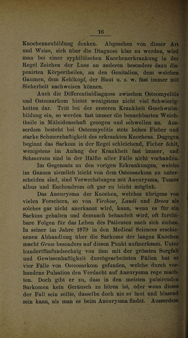 16 Knochenneubildung denken. Abgesehen von dieser Art und Weise, sich über die Diagnose klar zu werden, wird man bei einer syphilitischen Knochenerkrankung in der Regel Zeichen der Lues an anderen besonders dazu dis- ponirten Körpertheilen, an den Genitalien, dem weichen Gaumen, dem Kehlkopf, der Haut u. s. w. fast immer mit Sicherheit nach weisen können. Auch die Differentialdiagnose zwischen Osteomyelitis und Osteosarkom bietet wenigstens nicht viel Schwierig¬ keiten dar. Tritt bei der ersteren Krankheit Geschwulst¬ bildung ein, so werden fast immer die benachbarten Weich- theile in Mitleidenschaft gezogen und schwellen an. Aus¬ serdem besteht bei Osteomyelitis stets hohes Fieber und starke Schmerzhaftigkeit des erkrankten Knochens. Dagegen beginnt das Sarkom in der Regel schleichend, Fieber -fehlt, wenigstens im Anfang der Krankheit fast immer, und Schmerzen sind in der Hälfte aller Fälle nicht vorhanden. Im Gegensatz zu den vorigen Erkrankungen, welche im Ganzen ziemlich leicht von dem Osteosarkom zu unter¬ scheiden sind, sind Verwechslungen mit Aneurysma, Tumor albus und Enchondrom oft gar zu leicht möglich. Das Aneurysma der Knochen, welches übrigens von vielen Forschern, so von Virchow, Laudi und Broca als solches gar nicht anerkannt wird, kann, wenn es für ein Sarkom gehalten und demnach behandelt wird, oft furcht¬ bare Folgen für das Leben des Patienten nach sich ziehen. In seiner im Jahre 1879 in den Medical Sciences erschie¬ nenen Abhandlung über die Sarkome der langen Knochen macht Gross besonders auf diesen Punkt aufmerksam. Unter hundertfünfundsechzig von ihm mit der grössten Sorgfalt und Gewissenhaftigkeit durchgearbeiteten Fällen hat er vier Fälle von Osteosarkom gefunden, welche durch vor¬ handene Pulsation den Verdacht auf Aneurysma rege mach¬ ten. Doch gibt er zu, dass in den meisten pulsirenden Sarkomen kein Geräusch zu hören ist, oder wenn dieses der Fall sein sollte, dasselbe doch nie so laut und blasend sein kann, als man es beim Aneurysma findet. Ausserdem