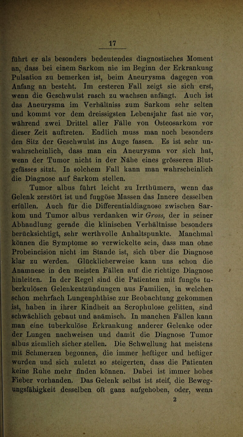 führt er als besonders bedeutendes diagnostisches Moment an, dass bei einem Sarkom nie im Beginn der Erkrankung Pulsation zu bemerken ist, beim Aneurysma dagegen von Anfang an besteht. Im ersteren Fall zeigt sie sich erst, wenn die Geschwulst rasch zu wachsen anfängt. Auch ist das Aneurysma im Verhältnis zum Sarkom sehr selten und kommt vor dem dreissigsten Lebensjahr fast nie vor, während zwei Drittel aller Fälle von Osteosarkom vor dieser Zeit auftreten. Endlich muss man noch besonders den Sitz der Geschwulst ins Auge fassen. Es ist sehr un¬ wahrscheinlich, dass man ein Aneurysma vor sich hat, wenn der Tumor nicht in der Nähe eines grösseren Blut¬ gefässes sitzt. In solchem Fall kann man wahrscheinlich die Diagnose auf Sarkom stellen. Tumor albus führt leicht zu Irrthümern, wenn das Gelenk zerstört ist und fuqgöse Massen das Innere desselben erfüllen. Auch für die Differentialdiagnose zwischen Sar¬ kom und Tumor albus verdanken wir Gross, der in seiner Abhandlung gerade die klinischen Verhältnisse besonders berücksichtigt, sehr werthvolle Anhaltspunkte. Manchmal können die Symptome so verwickelte sein, dass man ohne Probeincision nicht im Stande ist, sich über die Diagnose klar zu Werden. Glücklicherweise kann uns schon die Anamnese in den meisten Fällen auf die richtige Diagnose hinleiten. In der Regel sind die Patienten mit fungös tu¬ berkulösen Gelenkentzündungen aus Familien, in welchen schon mehrfach Lungenphthise zur Beobachtung gekommen ist, haben in ihrer Kindheit an Scrophulose gelitten, sind schwächlich gebaut und anämisch. In manchen Fällen kann man eine tuberkulöse Erkrankung anderer Gelenke oder der Lungen nachweisen und damit die Diagnose Tumor albus ziemlich sicher stellen. Die Schwellung hat meistens mit Schmerzen begonnen, die immer heftiger und heftiger wurden und sich zuletzt so steigerten, dass die Patienten keine Ruhe mehr finden können. Dabei ist immer hohes Fieber vorhanden. Das Gelenk selbst ist steif, die Beweg- ungsfähigkeit desselben oft ganz aufgehoben, oder, wenn 2