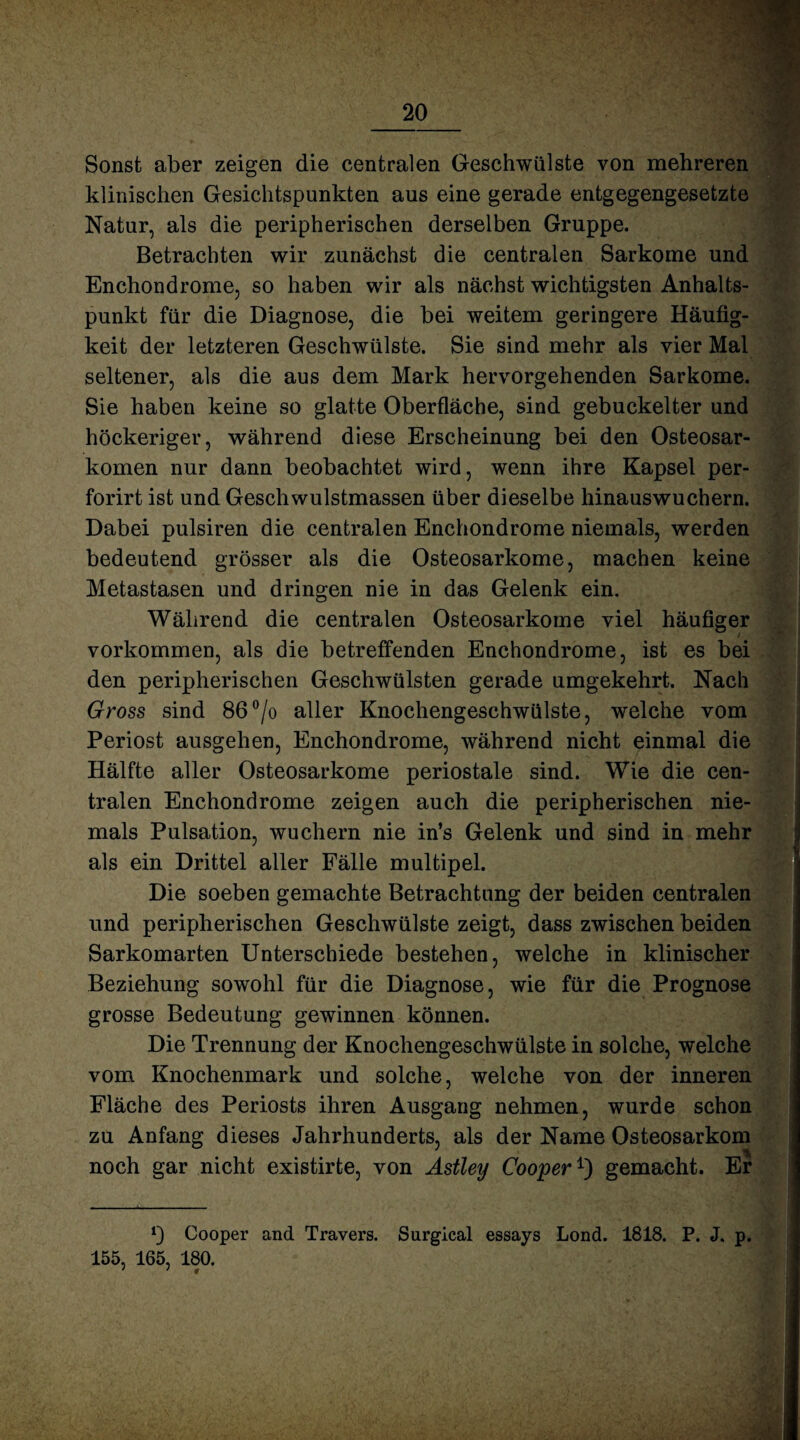 Sonst aber zeigen die centralen Geschwülste von mehreren klinischen Gesichtspunkten aus eine gerade entgegengesetzte Natur, als die peripherischen derselben Gruppe. Betrachten wir zunächst die centralen Sarkome und Enchondrome, so haben wir als nächst wichtigsten Anhalts¬ punkt für die Diagnose, die bei weitem geringere Häufig¬ keit der letzteren Geschwülste. Sie sind mehr als vier Mal seltener, als die aus dem Mark hervorgehenden Sarkome. Sie haben keine so glatte Oberfläche, sind gebuckelter und höckeriger, während diese Erscheinung bei den Osteosar¬ komen nur dann beobachtet wird, wenn ihre Kapsel per- forirt ist und Geschwulstmassen über dieselbe hinauswuchern. Dabei pulsiren die centralen Enchondrome niemals, werden bedeutend grösser als die Osteosarkome, machen keine Metastasen und dringen nie in das Gelenk ein. Während die centralen Osteosarkome viel häufiger Vorkommen, als die betreffenden Enchondrome, ist es bei den peripherischen Geschwülsten gerade umgekehrt. Nach Gross sind 86°/o aller Knochengeschwülste, welche vom Periost ausgehen, Enchondrome, während nicht einmal die Hälfte aller Osteosarkome periostale sind. Wie die cen¬ tralen Enchondrome zeigen auch die peripherischen nie¬ mals Pulsation, wuchern nie in’s Gelenk und sind in mehr als ein Drittel aller Fälle multipel. Die soeben gemachte Betrachtung der beiden centralen und peripherischen Geschwülste zeigt, dass zwischen beiden Sarkomarten Unterschiede bestehen, welche in klinischer Beziehung sowohl für die Diagnose, wie für die Prognose grosse Bedeutung gewinnen können. Die Trennung der Knochengeschwülste in solche, welche vom Knochenmark und solche, welche von der inneren Fläche des Periosts ihren Ausgang nehmen, wurde schon zu Anfang dieses Jahrhunderts, als der Name Osteosarkom noch gar nicht existirte, von Astley Cooper1') gemacht. Er Cooper and Travers. Surgical essays Lond. 1818. P. J. p. 155, 165, 180.