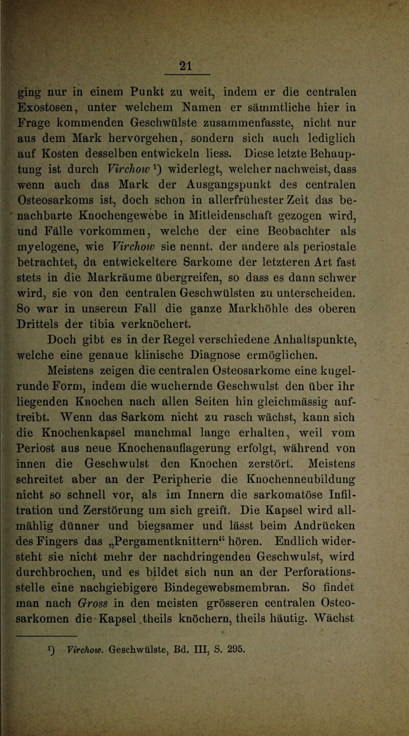V“ . •• '• .f >■ •' • v.- : ging nur in einem Punkt zu weit, indem er die centralen Exostosen, unter welchem Namen er sämmtliche hier in Frage kommenden Geschwülste zusammenfasste, nicht nur aus dem Mark hervorgehen, sondern sich auch lediglich auf Kosten desselben entwickeln liess. Diese letzte Behaup¬ tung ist durch Virchowwiderlegt, welcher nachweist, dass wenn auch das Mark der Ausgangspunkt des centralen Osteosarkoms ist, doch schon in allerfrühester Zeit das be¬ nachbarte Knochengewebe in Mitleidenschaft gezogen wird, und Fälle Vorkommen, welche der eine Beobachter als myelogene, wie Virchoiv sie nennt, der andere als periostale betrachtet, da entwickeltere Sarkome der letzteren Art fast stets in die Markräume übergreifen, so dass es dann schwer wird, sie von den centralen Geschwülsten zu unterscheiden. So war in unserem Fall die ganze Markhöhle des oberen Drittels der tibia verknöchert. Doch gibt es in der Regel verschiedene Anhaltspunkte, welche eine genaue klinische Diagnose ermöglichen. Meistens zeigen die centralen Osteosarkome eine kugel¬ runde Form, indem die wuchernde Geschwulst den über ihr liegenden Knochen nach allen Seiten hin gleichmässig auf¬ treibt. Wenn das Sarkom nicht zu rasch wächst, kann sich die Knochenkapsel manchmal lange erhalten, weil vom Periost aus neue Knochenauflagerung erfolgt, während von innen die Geschwulst den Knochen zerstört. Meistens schreitet aber an der Peripherie die Knochenneubildung nicht so schnell vor, als im Innern die sarkomatöse Infil¬ tration und Zerstörung um sich greift. Die Kapsel wird all- mählig dünner und biegsamer und lässt beim Andrücken des Fingers das „Pergamentknittern“ hören. Endlich wider¬ steht sie nicht mehr der nachdringenden Geschwulst, wird durchbrochen, und es bildet sich nun an der Perforations¬ stelle eine nachgiebigere Bindegewebsmembran. So findet man nach Gross in den meisten grösseren centralen Osteo¬ sarkomen die Kapsel theils knöchern, theils häutig. Wächst