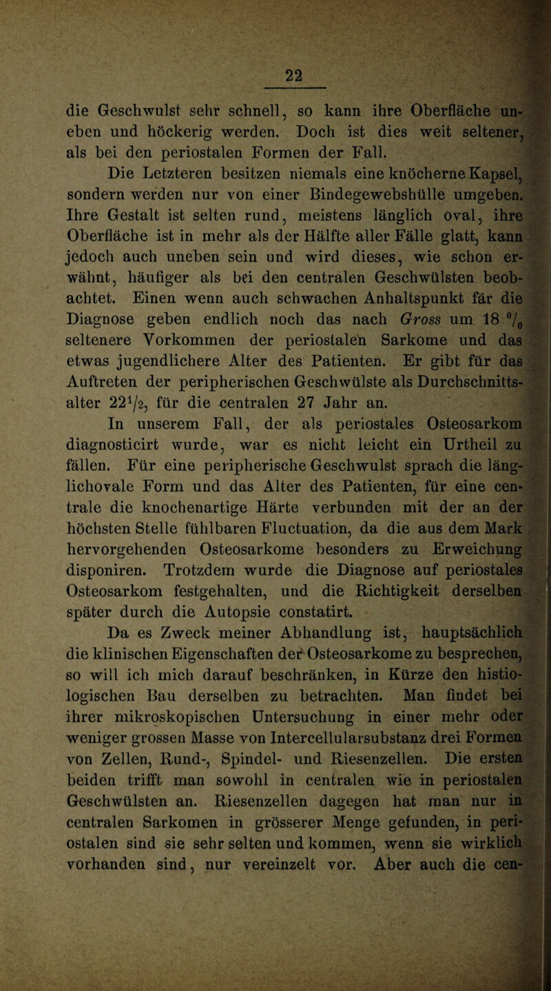 die Geschwulst sehr schnell, so kann ihre Oberfläche un¬ eben und höckerig werden. Doch ist dies weit seltener, als bei den periostalen Formen der Fall. Die Letzteren besitzen niemals eine knöcherne Kapsel, sondern werden nur von einer Bindegewebshülle umgeben. Ihre Gestalt ist selten rund, meistens länglich oval, ihre Oberfläche ist in mehr als der Hälfte aller Fälle glatt, kann jedoch auch uneben sein und wird dieses, wie schon er¬ wähnt, häutiger als bei den centralen Geschwülsten beob¬ achtet. Einen wenn auch schwachen Anhaltspunkt fär die Diagnose geben endlich noch das nach Gross um 18 °/0 seltenere Vorkommen der periostalen Sarkome und das etwas jugendlichere Alter des Patienten. Er gibt für das Auftreten der peripherischen Geschwülste als Durchschnitts¬ alter 22^2, für die centralen 27 Jahr an. In unserem Fall, der als periostales Osteosarkom diagnosticirt wurde, war es nicht leicht ein Urtheil zu fällen. Für eine peripherische Geschwulst sprach die läng¬ lichovale Form und das Alter des Patienten, für eine cen¬ trale die knochenartige Härte verbunden mit der an der höchsten Stelle fühlbaren Fluctuation, da die aus dem Mark hervorgehenden Osteosarkome besonders zu Erweichung disponiren. Trotzdem wurde die Diagnose auf periostales Osteosarkom festgehalten, und die Richtigkeit derselben später durch die Autopsie constatirt. Da es Zweck meiner Abhandlung ist, hauptsächlich die klinischen Eigenschaften der Osteosarkome zu besprechen, so will ich mich darauf beschränken, in Kürze den histio- logischen Bau derselben zu betrachten. Man findet bei ihrer mikroskopischen Untersuchung in einer mehr oder weniger grossen Masse von Intercellularsubstanz drei Formen von Zellen, Rund-, Spindel- und Riesenzellen. Die ersten beiden trifft man sowohl in centralen wie in periostalen Geschwülsten an. Riesenzellen dagegen hat man nur in centralen Sarkomen in grösserer Menge gefunden, in peri¬ ostalen sind sie sehr selten und kommen, wenn sie wirklich vorhanden sind, nur vereinzelt vor. Aber auch die cen-