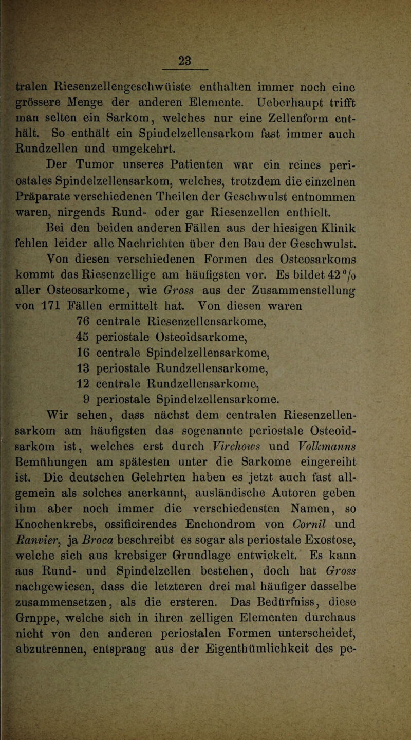 tralen Riesenzellengeschwtiiste enthalten immer noch eine grössere Menge der anderen Elemente. Ueberhaupt trifft man selten ein Sarkom, welches nur eine Zellenform ent¬ hält. So enthält ein Spindelzellensarkom fast immer auch Rundzellen und umgekehrt. Der Tumor unseres Patienten war ein reines peri¬ ostales Spindelzellensarkom, welches, trotzdem die einzelnen Präparate verschiedenen Theilen der Geschwulst entnommen waren, nirgends Rund- oder gar Riesenzellen enthielt. Bei den beiden anderen Fällen aus der hiesigen Klinik fehlen leider alle Nachrichten über den Bau der Geschwulst. Von diesen verschiedenen Formen des Osteosarkoms kommt das Riesenzellige am häufigsten vor. Es bildet 42 °/o aller Osteosarkome, wie Gross aus der Zusammenstellung von 171 Fällen ermittelt hat. Yon diesen waren 76 centrale Riesenzellensarkome, 45 periostale Osteoidsarkome, 16 centrale Spindelzellensarkome, 13 periostale Rundzellensarkome, 12 centrale Rundzellensarkome, 9 periostale Spindelzellensarkome. Wir sehen, dass nächst dem centralen Riesenzellen¬ sarkom am häufigsten das sogenannte periostale Osteoid¬ sarkom ist, welches erst durch Virchows und Volkmanns Bemühungen am spätesten unter die Sarkome eingereiht ist. Die deutschen Gelehrten haben es jetzt auch fast all¬ gemein als solches anerkannt, ausländische Autoren geben ihm aber noch immer die verschiedensten Namen, so Knochen krebs, ossificirendes Enchondrom von Cornil und Banvier, ja Broca beschreibt es sogar als periostale Exostose, welche sich aus krebsiger Grundlage entwickelt. Es kann aus Rund- und Spindelzellen bestehen, doch hat Gross nachgewiesen, dass die letzteren drei mal häufiger dasselbe zusammensetzen, als die ersteren. Das Bedürfniss, diese Grnppe, welche sich in ihren zelligen Elementen durchaus nicht von den anderen periostalen Formen unterscheidet, abzutrennen, entsprang aus der Eigenthümlichkeit des pe-