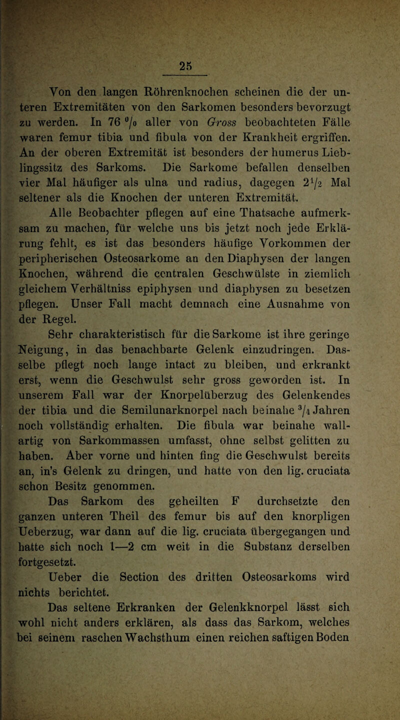 Yon den langen Röhrenknochen scheinen die der un¬ teren Extremitäten von den Sarkomen besonders bevorzugt zu werden. In 76 °/o aller von Gross beobachteten Fälle waren femur tibia und fibula von der Krankheit ergriffen. An der oberen Extremität ist besonders der humerus Lieb¬ lingssitz des Sarkoms. Die Sarkome befallen denselben vier Mal häufiger als ulna und radius, dagegen 2^2 Mal seltener als die Knochen der unteren Extremität. Alle Beobachter pflegen auf eine Thatsache aufmerk¬ sam zu machen, für welche uns bis jetzt noch jede Erklä¬ rung fehlt, es ist das besonders häufige Vorkommen der peripherischen Osteosarkome an den Diaphysen der langen Knochen, während die centralen Geschwülste in ziemlich gleichem Verhältniss epiphysen und diaphysen zu besetzen pflegen. Unser Fall macht demnach eine Ausnahme von der Regel. Sehr charakteristisch für die Sarkome ist ihre geringe Neigung, in das benachbarte Gelenk einzudringen. Das¬ selbe pflegt noch lange intact zu bleiben, und erkrankt erst, wenn die Geschwulst sehr gross geworden ist. In unserem Fall war der Knorpelüberzug des Gelenkendes der tibia und die Semilunarknorpel nach beinahe 3/4 Jahren noch vollständig erhalten. Die fibula war beinahe wall¬ artig von Sarkommassen umfasst, ohne selbst gelitten zu haben. Aber vorne und hinten fing die Geschwulst bereits an, in’s Gelenk zu dringen, und hatte von den lig. cruciata schon Besitz genommen. Das Sarkom des geheilten F durchsetzte den ganzen unteren Theil des femur bis auf den knorpligen Ueberzug, war dann auf die lig. cruciata übergegangen und hatte sich noch 1—2 cm weit in die Substanz derselben fortgesetzt. Ueber die Section des dritten Osteosarkoms wird nichts berichtet. | Das seltene Erkranken der Gelenkknorpel lässt sich wohl nicht anders erklären, als dass das Sarkom, welches bei seinem raschen Wachsthum einen reichen saftigen Boden