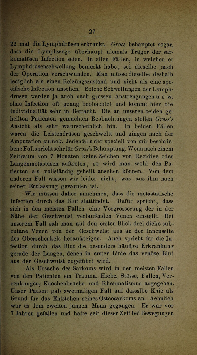22 mal die Lymphdrüsen erkrankt. Gross behauptet sogar, dass die Lymphwege überhaupt niemals Träger der sar- komatösen Infection seien. In allen Fällen, in welchen er Lymphdrüsenschwellung bemerkt habe, sei dieselbe nach der Operation verschwunden. Man müsse dieselbe deshalb lediglich als einen Reizüngszustand und nicht als eine spe- cifische Infection ansehen. Solche Schwellungen der Lyiriph- drüsen werden ja auch nach grossen Anstrengungen u. s. w. ohne Infection oft genug beobachtet und kommt hier die Individualität sehr in Betracht. Die an unseren beiden ge¬ heilten Patienten gemachten Beobachtungen stellen Grosses Ansicht als sehr wahrscheinlich hin. In beiden Fällen waren die Leistendrüsen geschwellt und gingen nach der Amputation zurück. Jedenfalls der speciell von mir beschrie¬ bene Fall spricht sehr für Gross’s Behauptung. Wenn nach einem Zeitraum von 7 Monaten keine Zeichen von Recidive oder Lungenmetastasen auftreten, so wird man wohl den Pa¬ tienten als vollständig geheilt ansehen können. Von dem anderen Fall wissen wir leider nicht, was aus ihm nach seiner Entlassung geworden ist. 1 Wir müssen daher annehmen, dass die metastatische Infection durch das Blut stattfindet. Dafür spricht, dass sich in den meisten Fällen eine Vergrösserung der in der Nähe der Geschwulst verlaufenden Venen einstellt. Bei unserem Fall sah man auf den ersten Blick drei dicke sub- Jcutane Venen von der Geschwulst aus an der Innenseite des Oberschenkels heraufsteigen. Auch spricht für die In¬ fection durch das Blut die besonders häufige Erkrankung gerade der Lungen, denen in erster Linie das venöse Blut aus der Geschwulst zugeführt wird. Als Ursache des Sarkoms wird in den meisten Fällen von den Patienten ein Trauma, Hiebe, Stösse, Fallen, Ver¬ renkungen, Knochenbrüche und Rheumatismus angegeben. Unser Patient gab zweimaligen Fall auf dassslbe Knie als Grund für das Entstehen seines Osteosarkoms an. Aehnlich war es dem zweiten jungen Mann gegangen. Er war vor 7 Jahren gefallen und hatte seit dieser Zeit bei Bewegungen