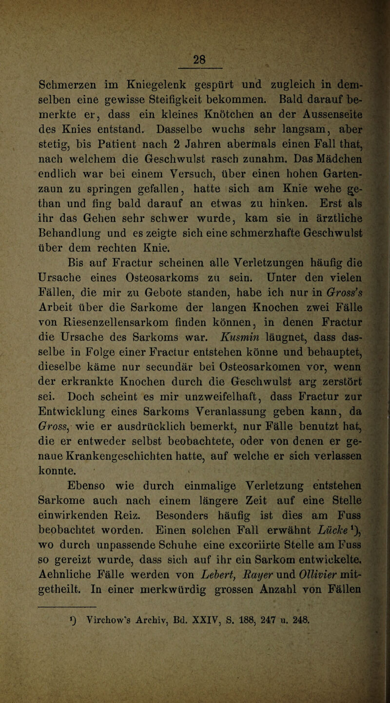 Schmerzen im Kniegelenk gespürt und zugleich in dem¬ selben eine gewisse Steifigkeit bekommen. Bald darauf be¬ merkte er, dass ein kleines Knötchen an der Aussenseite des Knies entstand. Dasselbe wuchs sehr langsam, aber stetig, bis Patient nach 2 Jahren abermals einen Fall that, nach welchem die Geschwulst rasch zanahm. Das Mädchen endlich war bei einem Versuch, über einen hohen Garten¬ zaun zu springen gefallen, hatte sich am Knie wehe Me¬ than und fing bald darauf an etwas zu hinken. Erst als ihr das Gehen sehr schwer wurde, kam sie in ärztliche Behandlung und es zeigte sich eine schmerzhafte Geschwulst über dem rechten Knie. Bis auf Fractur scheinen alle Verletzungen häufig die Ursache eines Osteosarkoms zu sein. Unter den vielen Fällen, die mir zu Gebote standen, habe ich nur in Gross’s Arbeit über die Sarkome der langen Knochen zwei Fälle von Riesenzellensarkom finden können, in denen Fractur die Ursache des Sarkoms war. Kusmin läugnet, dass das¬ selbe in Folge einer Fractur entstehen könne und behauptet, dieselbe käme nur secundär bei Osteosarkomen vor, wenn der erkrankte Knochen durch die Geschwulst arg zerstört sei. Doch scheint es mir unzweifelhaft, dass Fractur zur Entwicklung eines Sarkoms Veranlassung geben kann, da Gross, wie er ausdrücklich bemerkt, nur Fälle benutzt hat, die er entweder selbst beobachtete, oder von denen er ge¬ naue Krankengeschichten hatte, auf welche er sich verlassen konnte. Ebenso wie durch einmalige Verletzung entstehen Sarkome auch nach einem längere Zeit auf eine Stelle einwirkenden Reiz. Besonders häufig ist dies am Fuss beobachtet worden. Einen solchen Fall erwähnt Lücke *), wo durch unpassende Schuhe eine excoriirte Stelle am Fuss so gereizt wurde, dass sich auf ihr ein Sarkom entwickelte. Aehnliche Fälle werden von Lebert, Rayer und Ollivier mit- getheilt. In einer merkwürdig grossen Anzahl von Fällen 0 Yirchow’s Archiv, Bd. XXIV, S. 188, 247 u. 248.